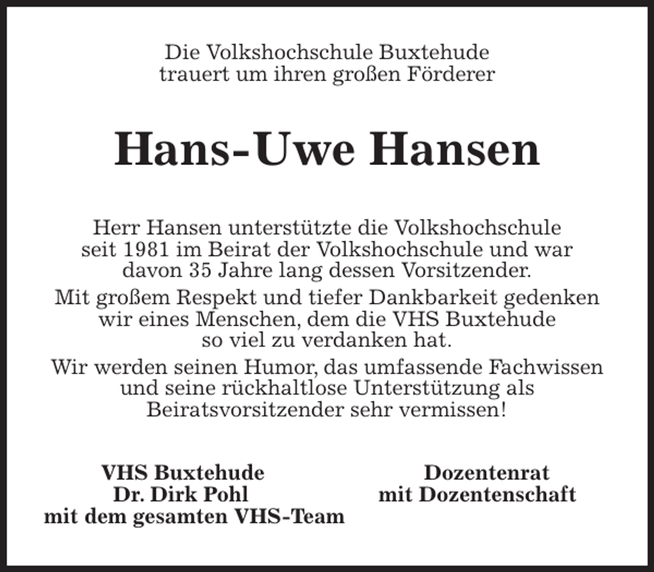 <p>Die Volkshochschule Buxtehude<br />trauert um ihren großen Förderer<br />Hans-Uwe Hansen<br />Herr Hansen unterstützte die Volkshochschule<br />seit 1981 im Beirat der Volkshochschule und war<br />davon 35 Jahre lang dessen Vorsitzender.<br />Mit großem Respekt und tiefer Dankbarkeit gedenken wir eines Menschen, dem die VHS Buxtehude<br />so viel zu verdanken hat.<br />Wir werden seinen Humor, das umfassende Fachwissen und seine rückhaltlose Unterstützung als<br />Beiratsvorsitzender sehr vermissen!<br />VHS Buxtehude Dozentenrat<br />Dr. Dirk Pohl mit Dozentenschaft<br />mit dem gesamten VHS-Team</p>