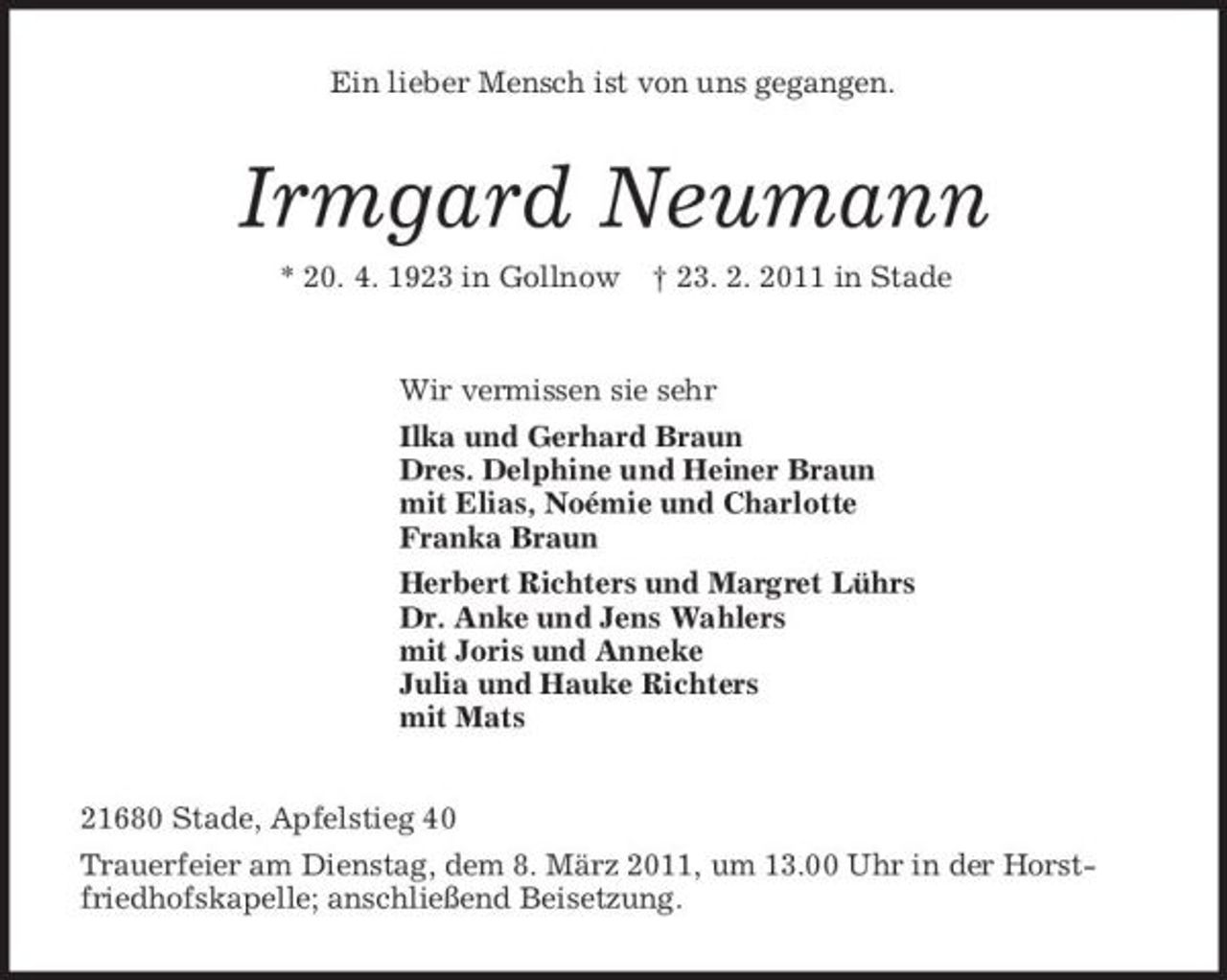 <p>Ein lieber Mensch ist von uns gegangen.<br />Irmgard Neumann<br />* 20. 4. 1923 in Gollnow † 23. 2. 2011 in Stade<br />Wir vermissen sie sehr<br />Ilka und Gerhard Braun<br />Dres. Delphine und Heiner Braun<br />mit Elias, Noémie und Charlotte<br />Franka Braun<br />Herbert Richters und Margret Lührs<br />Dr. Anke und Jens Wahlers<br />mit Joris und Anneke<br />Julia und Hauke Richters<br />mit Mats<br />21680 Stade, Apfelstieg 40<br />Trauerfeier am Dienstag, dem 8. März 2011, um 13.00 Uhr in der Horstfriedhofskapelle; anschließend Beisetzung.</p>