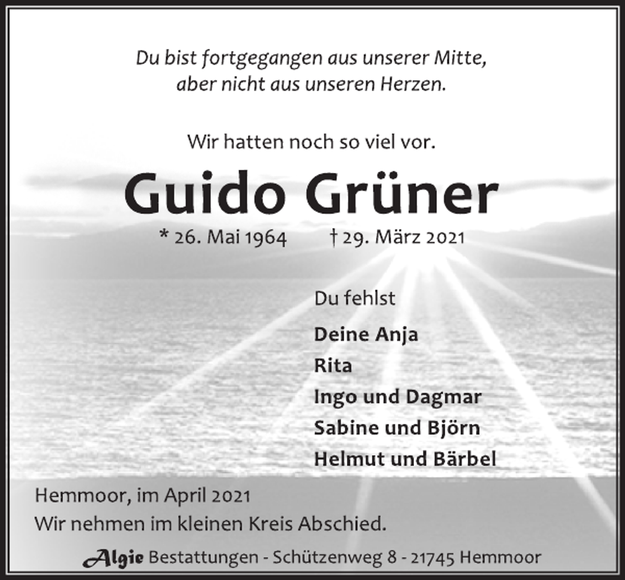 <p>Du bist fortgegangen aus unserer Mitte,<br />aber nicht aus unseren Herzen.<br />Wir hatten noch so viel vor.<br />Guido Grüner<br />* 26. Mai 1964 † 29. März 2021<br />Du fehlst<br />Deine Anja<br />Rita<br />Ingo und Dagmar<br />Sabine und Björn<br />Helmut und Bärbel<br />Hemmoor, im April 2021<br />Wir nehmen im kleinen Kreis Abschied.<br />Algie Bestattungen - Schützenweg 8 - 21745 Hemmoor</p>