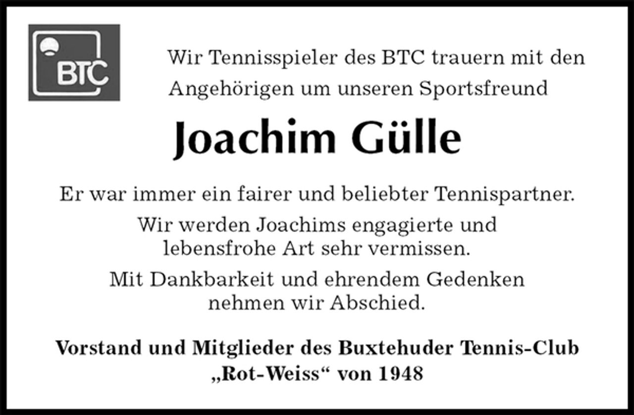 <p>Wir Tennisspieler des BTC trauern mit den<br />Angehörigen um unseren Sportsfreund<br />Joachim Gülle<br />Er war immer ein fairer und beliebter Tennispartner.<br />Wir werden Joachims engagierte und<br />lebensfrohe Art sehr vermissen.<br />Mit Dankbarkeit und ehrendem Gedenken<br />nehmen wir Abschied.<br />Vorstand und Mitglieder des Buxtehuder Tennis-Club<br />„Rot-Weiss“ von 1948</p>