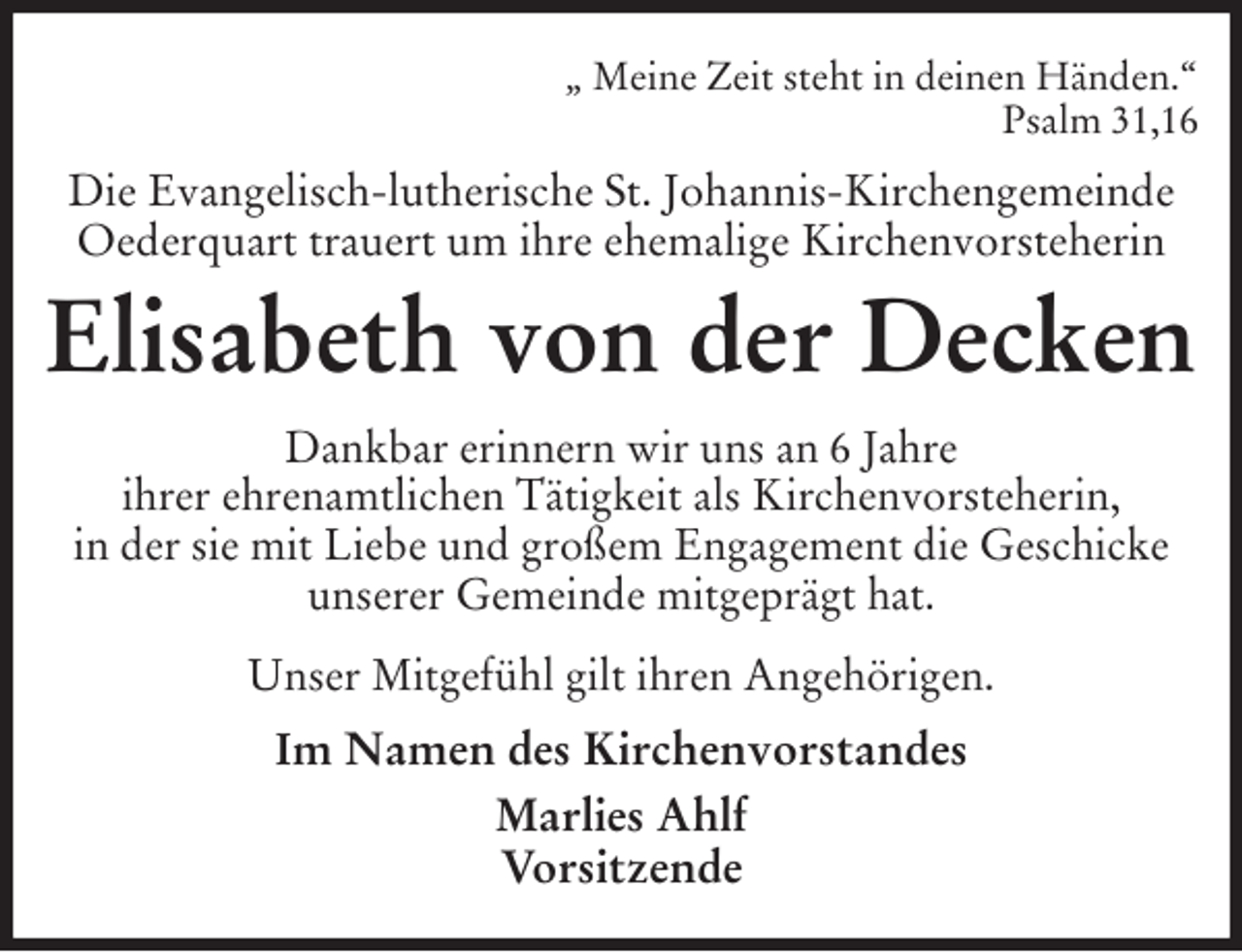 <p>„ Meine Zeit steht in deinen Händen.“<br />Psalm 31,16<br />Die Evangelisch-lutherische St. Johannis-Kirchengemeinde Oederquart trauert um ihre ehemalige Kirchenvorsteherin<br />Elisabeth von der Decken<br />Dankbar erinnern wir uns an 6 Jahre<br />ihrer ehrenamtlichen Tätigkeit als Kirchenvorsteherin,<br />in der sie mit Liebe und großem Engagement die Geschicke unserer Gemeinde mitgeprägt hat.<br />Unser Mitgefühl gilt ihren Angehörigen.<br />Im Namen des Kirchenvorstandes<br />Marlies Ahlf<br />Vorsitzende</p>