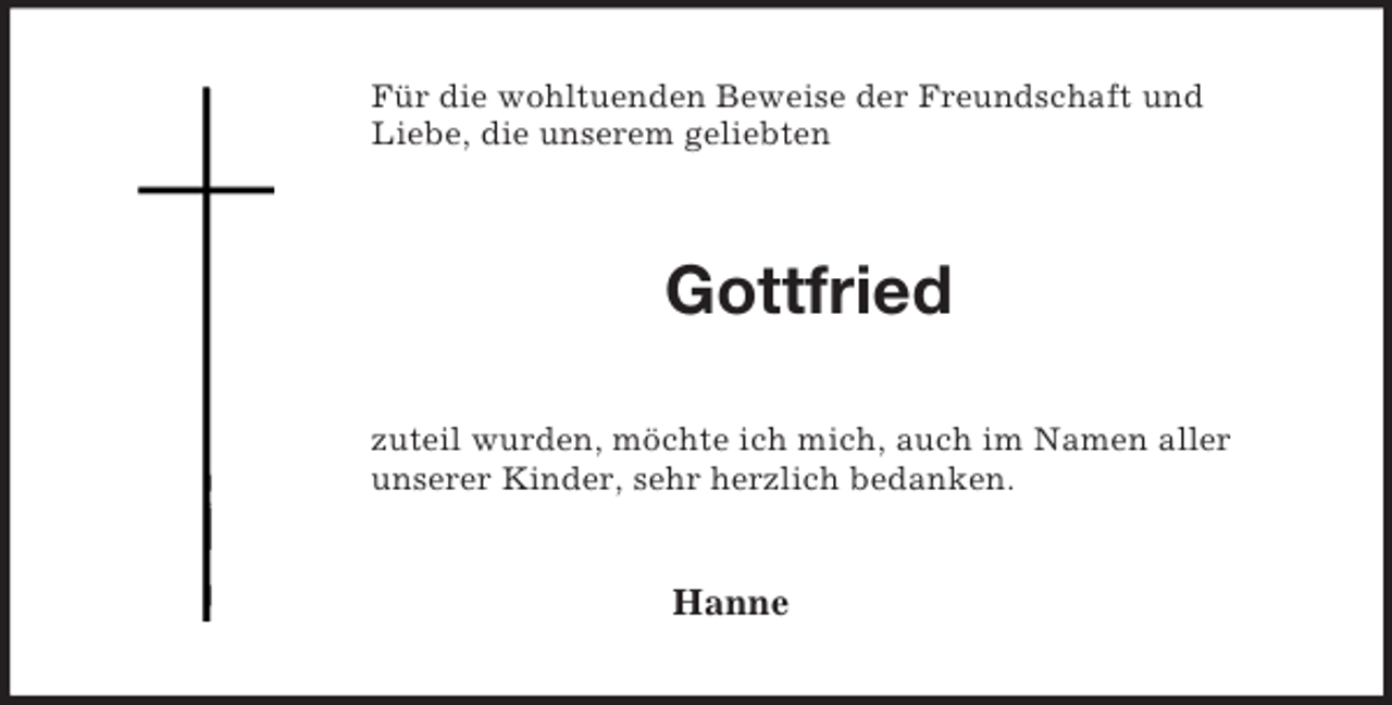 <p>Für die wohltuenden Beweise der Freundschaft und<br />Liebe, die unserem geliebten<br />Gottfried<br />zuteil wurden, möchte ich mich, auch im Namen aller<br />unserer Kinder, sehr herzlich bedanken.<br />Hanne</p>