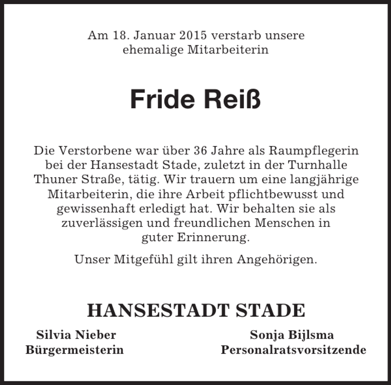 <p>Am 18. Januar 2015 verstarb unsere<br />ehemalige Mitarbeiterin<br />Fride Reiß<br />Die Verstorbene war über 36 Jahre als Raumpflegerin bei der Hansestadt Stade, zuletzt in der Turnhalle<br />Thuner Straße, tätig. Wir trauern um eine langjährige Mitarbeiterin, die ihre Arbeit pflichtbewusst und<br />gewissenhaft erledigt hat. Wir behalten sie als<br />zuverlässigen und freundlichen Menschen in<br />guter Erinnerung.<br />Unser Mitgefühl gilt ihren Angehörigen.<br />HANSESTADT STADE<br />Silvia Nieber Sonja Bijlsma<br />Bürgermeisterin Personalratsvorsitzende</p>