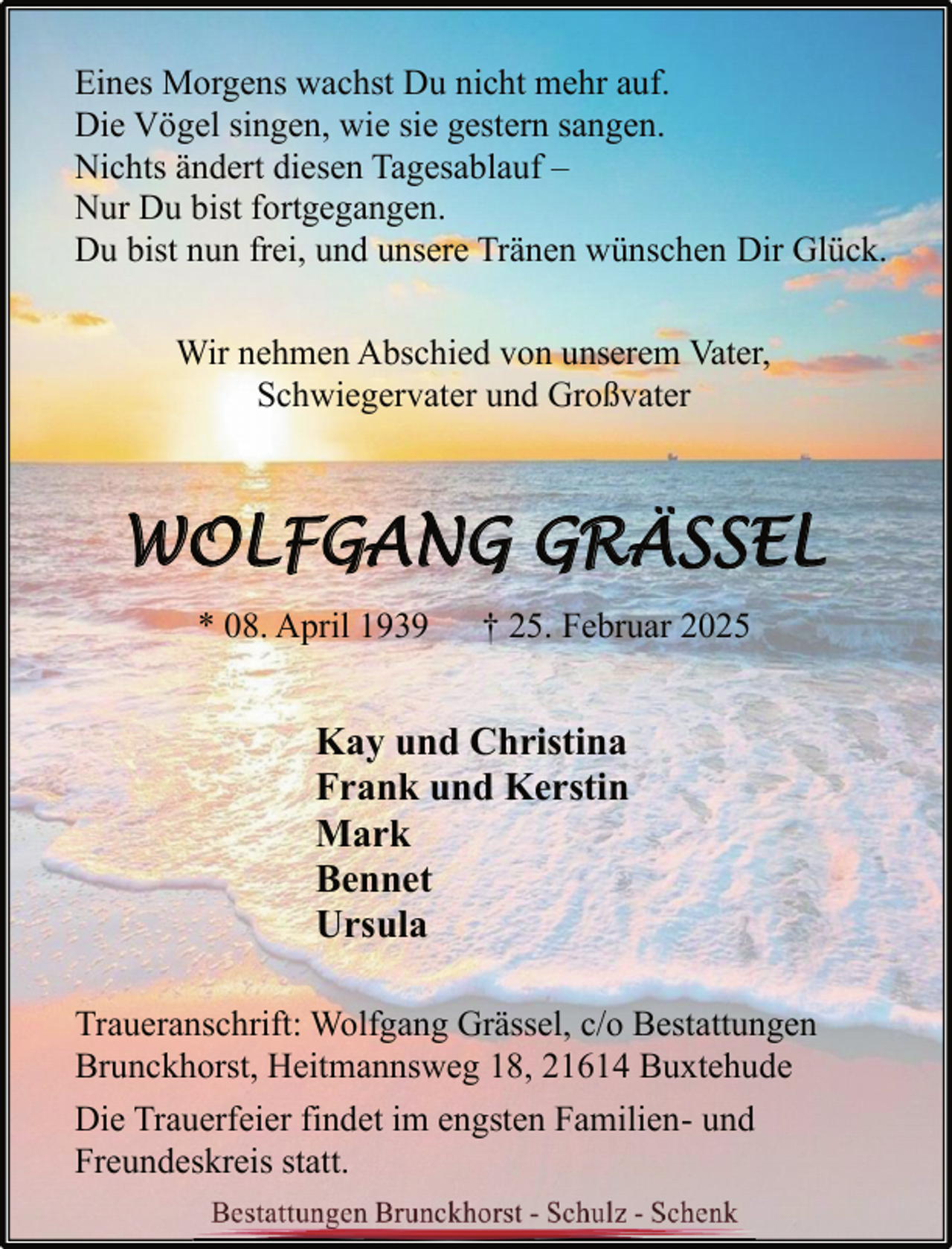 <p>Eines Morgens wachst Du nicht mehr auf.<br />Die Vögel singen, wie sie gestern sangen.<br />Nichts ändert diesen Tagesablauf –<br />Nur Du bist fortgegangen.<br />Du bist nun frei, und unsere Tränen wünschen Dir Glück.<br />Wir nehmen Abschied von unserem Vater,<br />Schwiegervater und Großvater</p>
<p>WOLFGANG GRÄSSEL<br />* 08. April 1939</p>
<p>† 25. Februar 2025</p>
<p>Kay und Christina<br />Frank und Kerstin<br />Mark<br />Bennet<br />Ursula<br />Traueranschrift: Wolfgang Grässel, c/o Bestattungen<br />Brunckhorst, Heitmannsweg 18, 21614 Buxtehude<br />Die Trauerfeier findet im engsten Familien- und<br />Freundeskreis statt.</p>