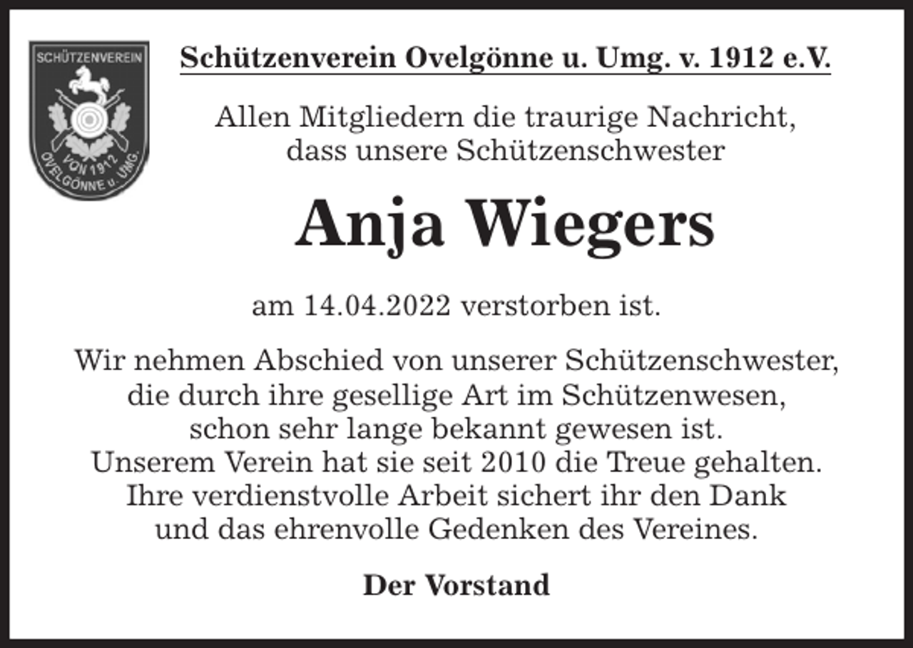 <p>Schützenverein Ovelgönne u. Umg. v. 1912 e.V.<br />Allen Mitgliedern die traurige Nachricht,<br />dass unsere Schützenschwester<br />Anja Wiegers<br />am 14.04.2022 verstorben ist.<br />Wir nehmen Abschied von unserer Schützenschwester,<br />die durch ihre gesellige Art im Schützenwesen,<br />schon sehr lange bekannt gewesen ist.<br />Unserem Verein hat sie seit 2010 die Treue gehalten.<br />Ihre verdienstvolle Arbeit sichert ihr den Dank<br />und das ehrenvolle Gedenken des Vereines.<br />Der Vorstand</p>