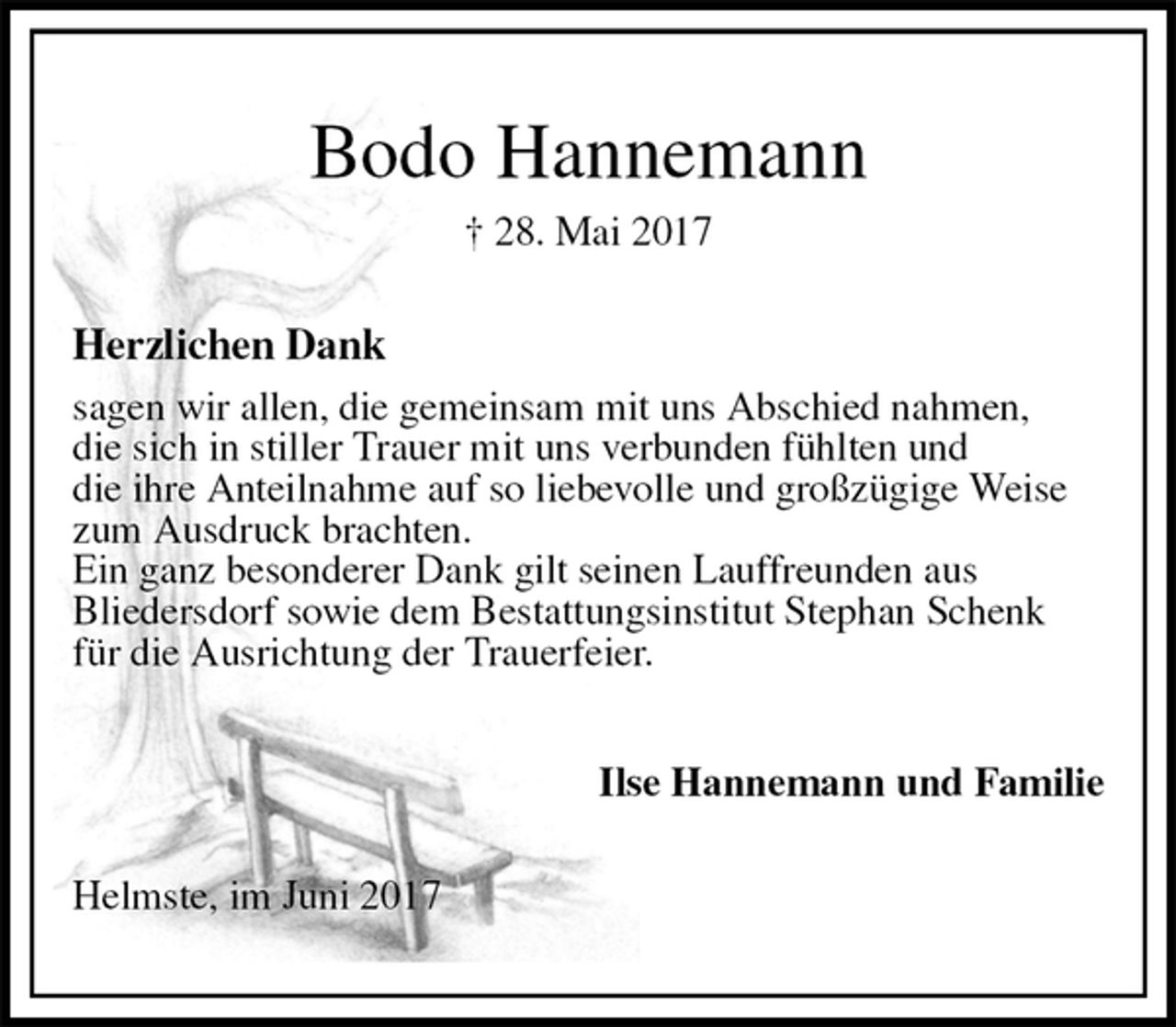 <p>Bodo Hannemann<br />† 28. Mai 2017<br />Herzlichen Dank<br />sagen wir allen, die gemeinsam mit uns Abschied nahmen,<br />die sich in stiller Trauer mit uns verbunden fühlten und<br />die ihre Anteilnahme auf so liebevolle und großzügige Weise<br />zum Ausdruck brachten.<br />Ein ganz besonderer Dank gilt seinen Lauffreunden aus<br />Bliedersdorf sowie dem Bestattungsinstitut Stephan Schenk<br />für die Ausrichtung der Trauerfeier.<br />Ilse Hannemann und Familie<br />Helmste, im Juni 2017</p>