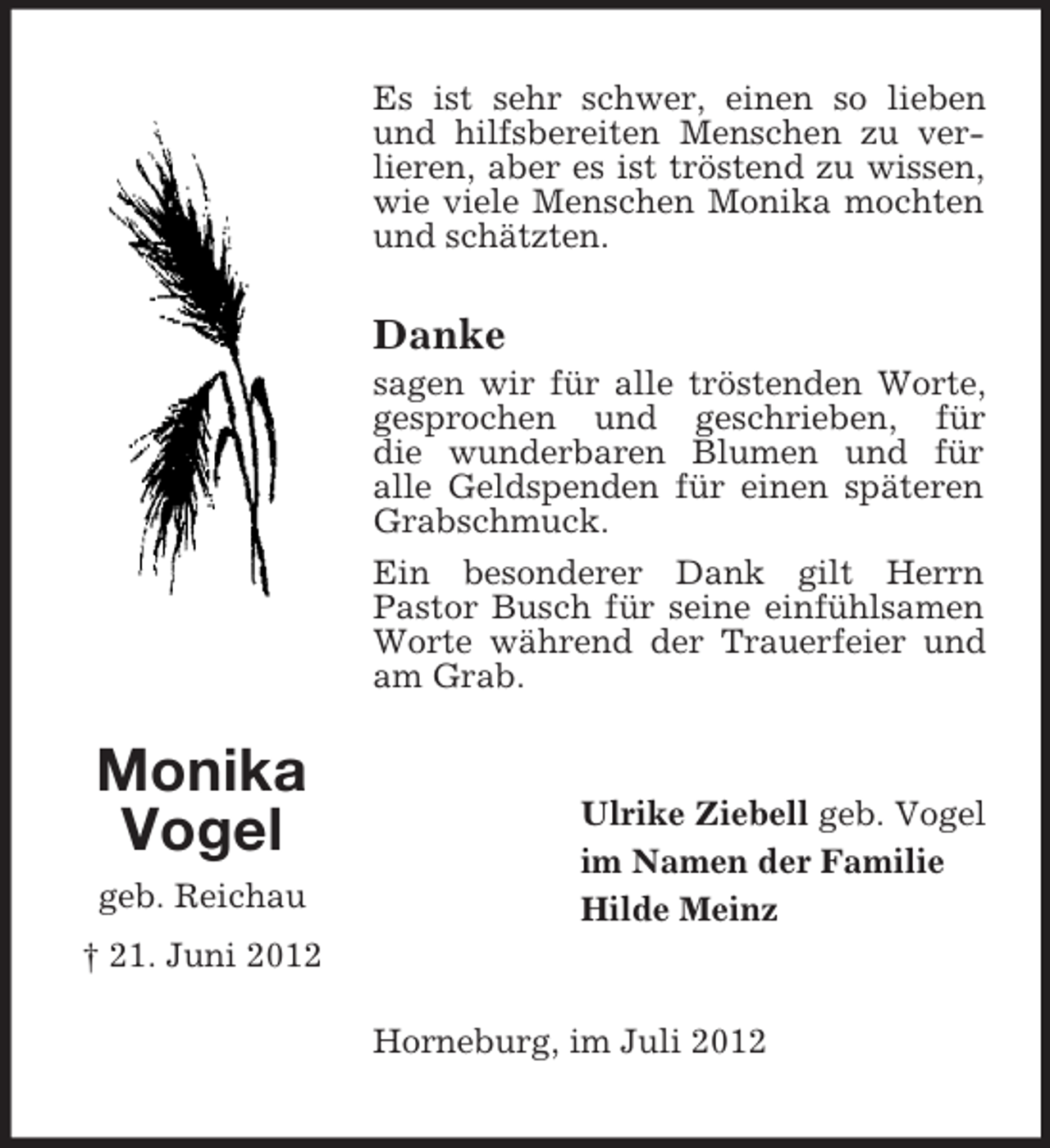 <p>Es ist sehr schwer, einen so lieben<br />und hilfsbereiten Menschen zu verlieren, aber es ist tröstend zu wissen,<br />wie viele Menschen Monika mochten<br />und schätzten.</p><p>Danke<br />sagen wir für alle tröstenden Worte,<br />gesprochen und geschrieben, für<br />die wunderbaren Blumen und für<br />alle Geldspenden für einen späteren<br />Grabschmuck.<br />Ein besonderer Dank gilt Herrn<br />Pastor Busch für seine einfühlsamen<br />Worte während der Trauerfeier und<br />am Grab.</p><p>Monika<br />Vogel<br />geb. Reichau</p><p>Ulrike Ziebell geb. Vogel<br />im Namen der Familie<br />Hilde Meinz</p><p>† 21. Juni 2012<br />Horneburg, im Juli 2012</p>
