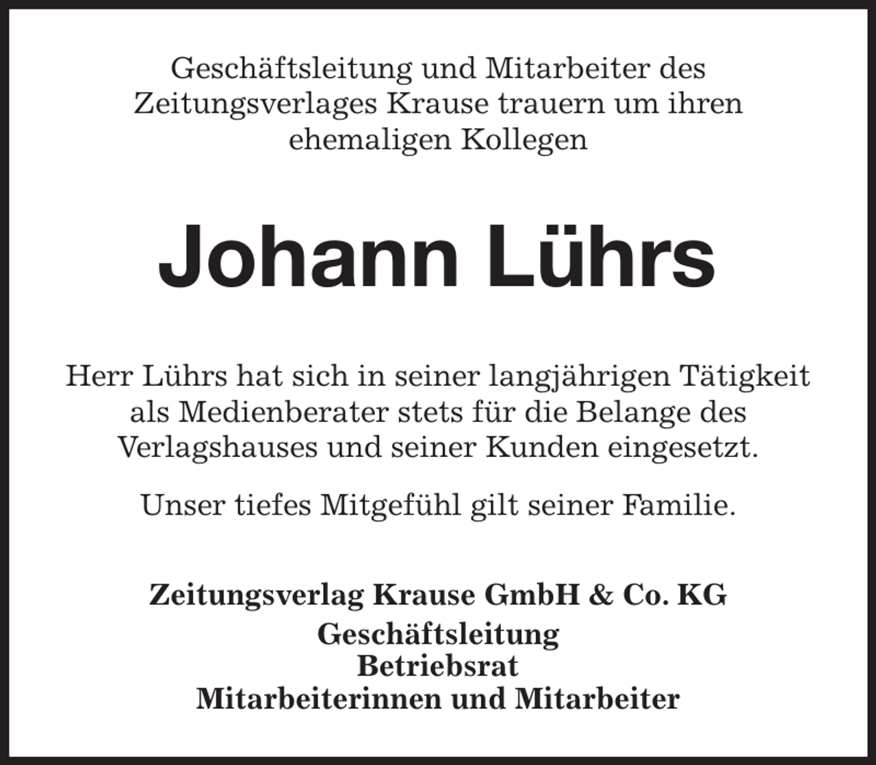 <p>Geschäftsleitung und Mitarbeiter des<br />Zeitungsverlages Krause trauern um ihren<br />ehemaligen Kollegen<br />Johann Lührs<br />Zeitungsverlag Krause GmbH &amp; Co. KG<br />Geschäftsleitung<br />Betriebsrat<br />Mitarbeiterinnen und Mitarbeiter<br />Herr Lührs hat sich in seiner langjährigen Tätigkeit<br />als Medienberater stets für die Belange des<br />Verlagshauses und seiner Kunden eingesetzt.<br />Unser tiefes Mitgefühl gilt seiner Familie.</p>