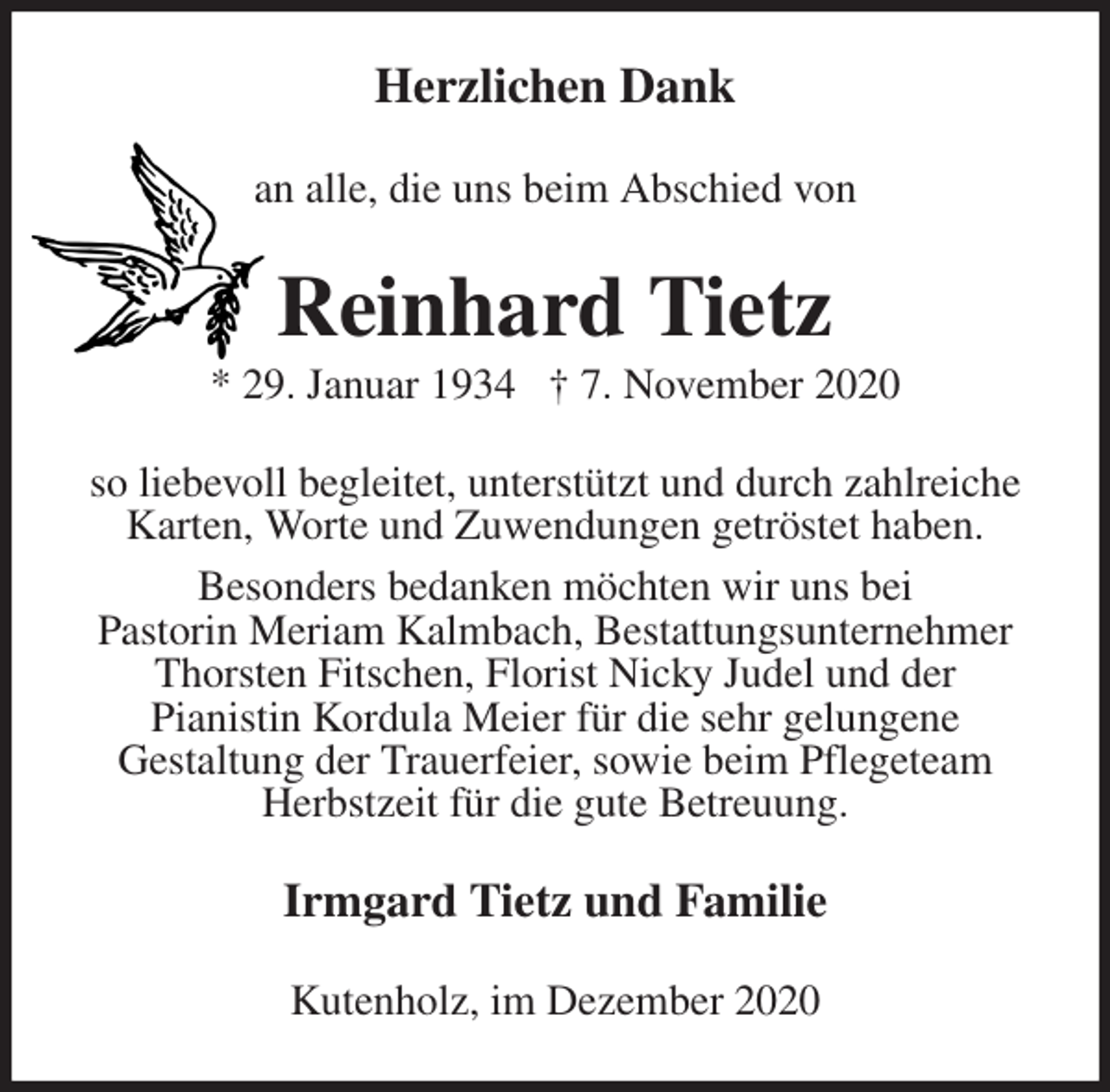 <p>Herzlichen Dank<br />an alle, die uns beim Abschied von<br />Reinhard Tietz<br />* 29. Januar 1934 † 7. November 2020<br />so liebevoll begleitet, unterstützt und durch zahlreiche<br />Karten, Worte und Zuwendungen getröstet haben.<br />Besonders bedanken möchten wir uns bei<br />Pastorin Meriam Kalmbach, Bestattungsunternehmer Thorsten Fitschen, Florist Nicky Judel und der<br />Pianistin Kordula Meier für die sehr gelungene<br />Gestaltung der Trauerfeier, sowie beim Pflegeteam<br />Herbstzeit für die gute Betreuung.<br />Irmgard Tietz und Familie<br />Kutenholz, im Dezember 2020</p>