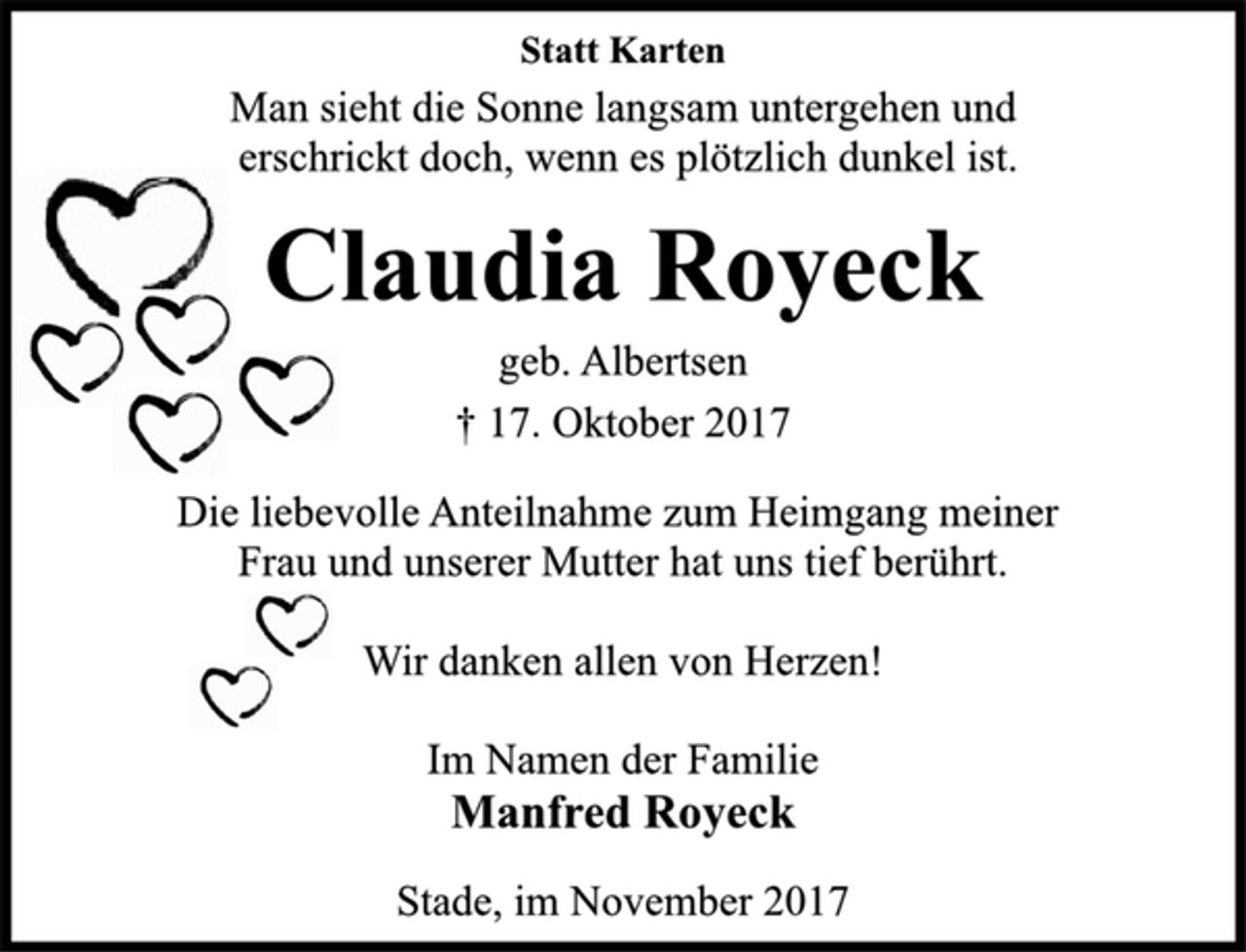 <p>Statt Karten<br />Man sieht die Sonne langsam untergehen und<br />erschrickt doch, wenn es plötzlich dunkel ist.<br />Claudia Royeck<br />geb. Albertsen<br />† 17. Oktober 2017<br />Die liebevolle Anteilnahme zum Heimgang meiner<br />Frau und unserer Mutter hat uns tief berührt.<br />Wir danken allen von Herzen!<br />Im Namen der Familie<br />Manfred Royeck<br />Stade, im November 2017</p>