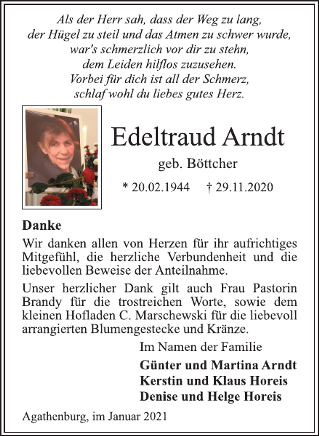 <p>Als der Herr sah, dass der Weg zu lang,<br />der Hügel zu steil und das Atmen zu schwer wurde,<br />war's schmerzlich vor dir zu stehn,<br />dem Leiden hilflos zuzusehen.<br />Vorbei für dich ist all der Schmerz,<br />schlaf wohl du liebes gutes Herz.<br />Edeltraud Arndt<br />geb. Böttcher<br />* 20.02.1944 † 29.11.2020<br />DankeWir danken allen von Herzen für ihr aufrichtiges<br />Mitgefühl, die herzlicheVerbundenheit und die<br />liebevollen Beweise der Anteilnahme.<br />Unser herzlicher Dankgilt auch Frau Pastorin<br />Brandy für die trostreichen Worte, sowie dem<br />kleinen Hofladen C. Marschewski für die liebevoll<br />arrangierten Blumengestecke und Kränze.<br />Im Namen der Familie<br />Günter und Martina Arndt<br />Kerstin und Klaus Horeis<br />Denise und Helge Horeis<br />Agathenburg, im Januar 2021</p>