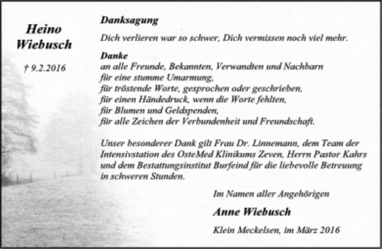 <p>Heino Wiebusch<br />† 9.2.2016<br />Danksagung<br />Dich verlieren war so schwer, Dich vermissen noch viel mehr.<br />Danke<br />an alle Freunde, Bekannten, Verwandten und Nachbarn<br />für eine stumme Umarmung,<br />für tröstende Worte, gesprochen oder geschrieben,<br />für einen Händedruck, wenn die Worte fehlten,<br />für Blumen und Geldspenden,<br />für alle Zeichen der Verbundenheit und Freundschaft.<br />Unser besonderer Dank gilt Frau Dr. Linnemann, dem Team der Intensivstation des OsteMed Klinikums Zeven, Herrn Pastor Kahrs und dem Bestattungsinstitut Burfeind für die liebevolle Betreuung in schweren Stunden.<br />Im Namen aller Angehörigen<br />Anne Wiebusch<br />Klein Meckelsen, im März 2016</p>