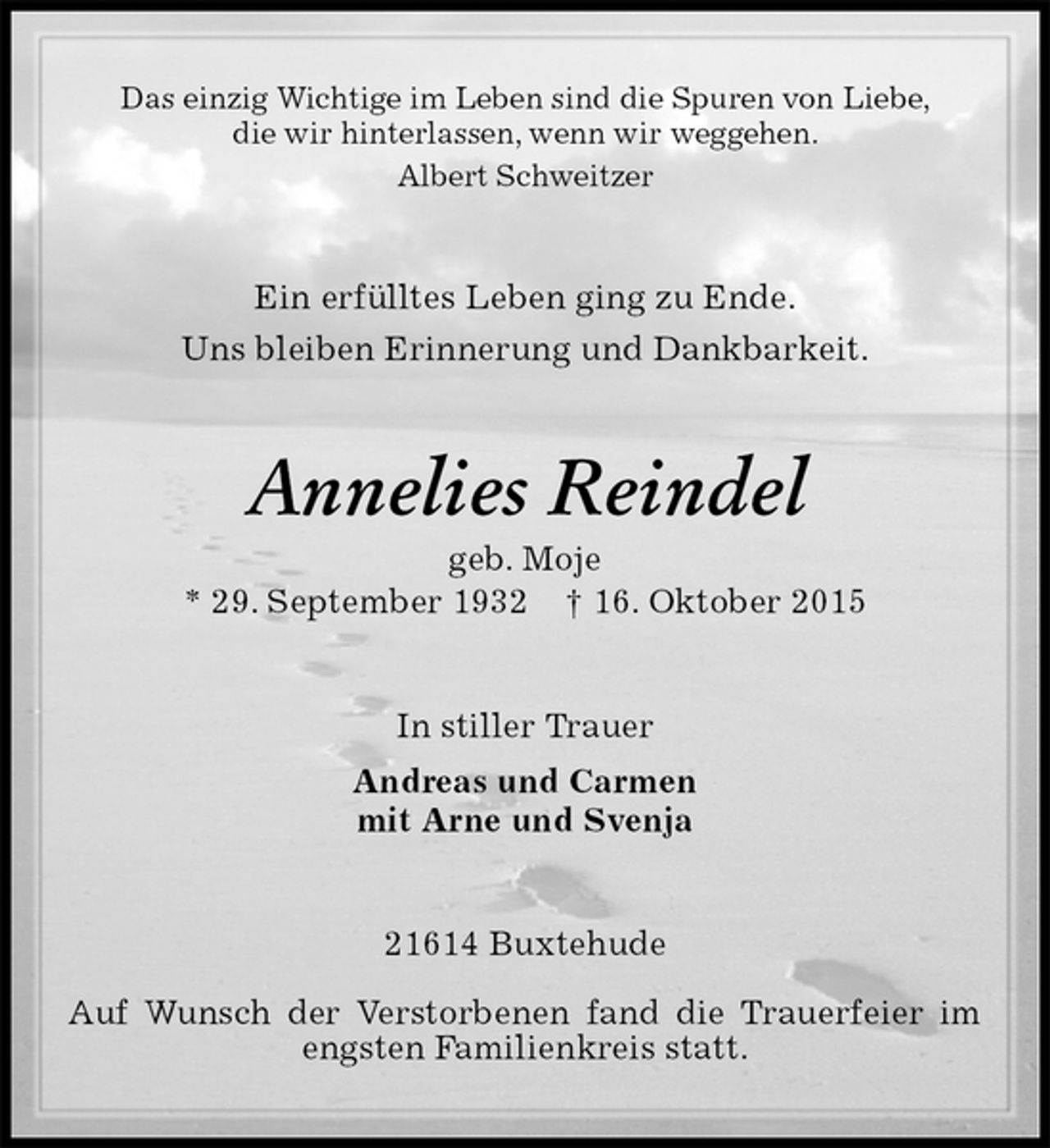<p>Das einzig Wichtige im Leben sind die Spuren von Liebe,<br />die wir hinterlassen, wenn wir weggehen.<br />Albert Schweitzer<br />Ein erfülltes Leben ging zu Ende.<br />Uns bleiben Erinnerung und Dankbarkeit.<br />Annelies Reindel<br />geb. Moje<br />* 29. September 1932 † 16. Oktober 2015<br />In stiller Trauer<br />Andreas und Carmen<br />mit Arne und Svenja<br />21614 Buxtehude</p><p>Auf Wunsch der Verstorbenen fand die Trauerfeier im engsten Familienkreis statt.</p>
