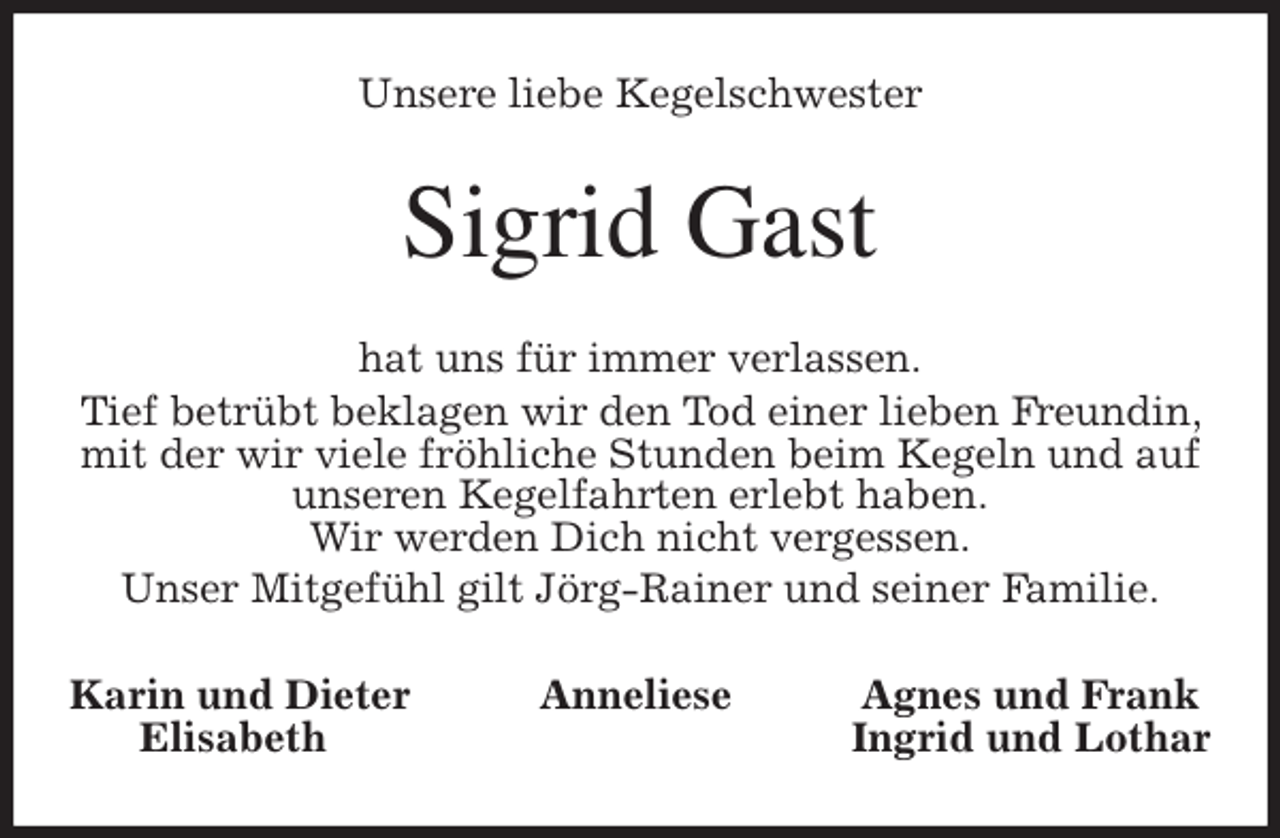 <p>Unsere liebe Kegelschwester<br />Sigrid Gast<br />hat uns für immer verlassen.<br />Tief betrübt beklagen wir den Tod einer lieben Freundin, mit der wir viele fröhliche Stunden beim Kegeln und auf unseren Kegelfahrten erlebt haben.<br />Wir werden Dich nicht vergessen.<br />Unser Mitgefühl gilt Jörg-Rainer und seiner Familie.<br />Karin und Dieter Anneliese Agnes und Frank<br />Elisabeth Ingrid und Lothar</p>