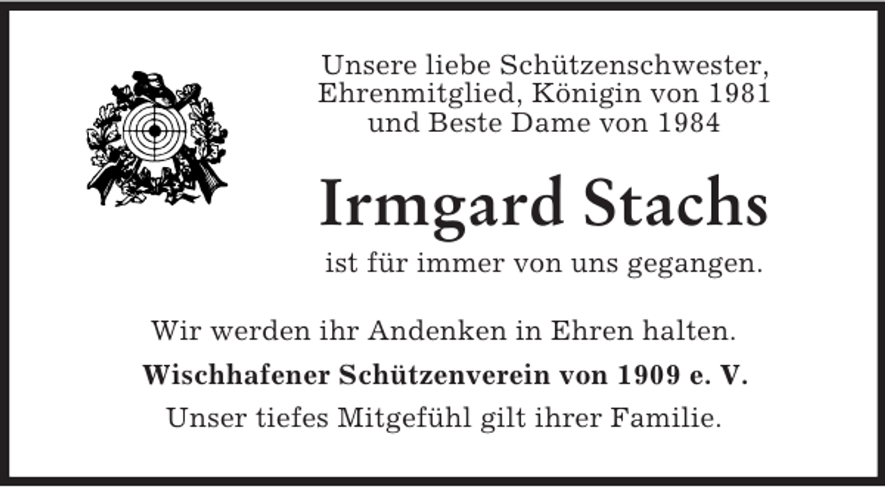 <p>Unsere liebe Schützenschwester,<br />Ehrenmitglied, Königin von 1981<br />und Beste Dame von 1984<br />Irmgard Stachs<br />ist für immer von uns gegangen.<br />Wir werden ihr Andenken in Ehren halten.<br />Wischhafener Schützenverein von 1909 e. V.<br />Unser tiefes Mitgefühl gilt ihrer Familie.</p>