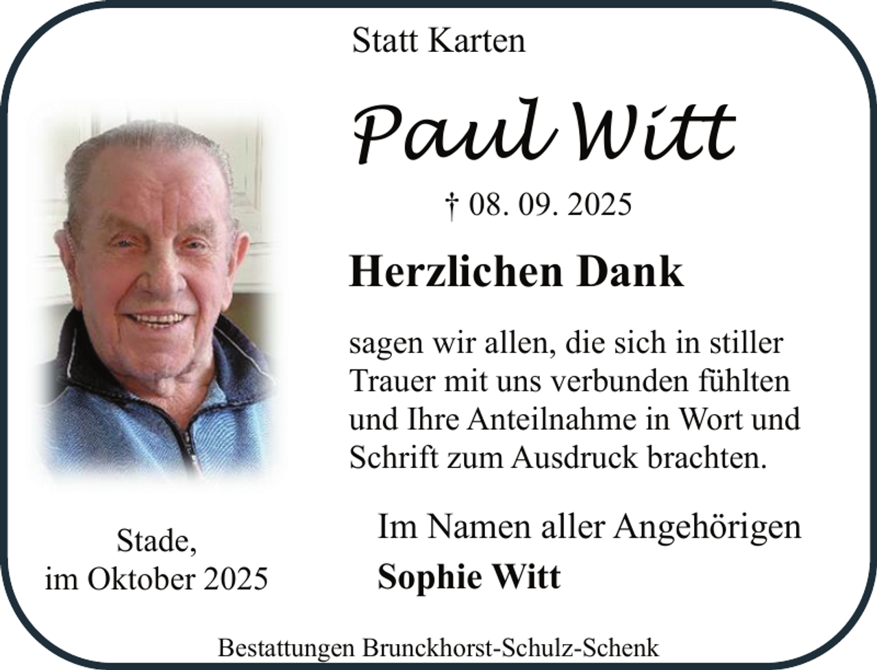 <p>Statt Karten</p><p>Paul Witt<br />† 08. 09. 2025</p><p>Herzlichen Dank<br />sagen wir allen, die sich in stiller<br />Trauer mit uns verbunden fühlten<br />und Ihre Anteilnahme in Wort und<br />Schrift zum Ausdruck brachten.<br />Stade,<br />im Oktober 2025</p><p>Im Namen aller Angehörigen<br />Sophie Witt</p><p>Bestattungen Brunckhorst-Schulz-Schenk</p>