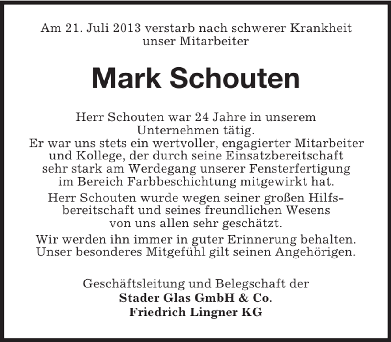 <p>Am 21. Juli 2013 verstarb nach schwerer Krankheit<br />unser Mitarbeiter</p><p>Mark Schouten<br />Herr Schouten war 24 Jahre in unserem<br />Unternehmen tätig.<br />Er war uns stets ein wertvoller, engagierter Mitarbeiter<br />und Kollege, der durch seine Einsatzbereitschaft<br />sehr stark am Werdegang unserer Fensterfertigung<br />im Bereich Farbbeschichtung mitgewirkt hat.<br />Herr Schouten wurde wegen seiner großen Hilfsbereitschaft und seines freundlichen Wesens<br />von uns allen sehr geschätzt.<br />Wir werden ihn immer in guter Erinnerung behalten.<br />Unser besonderes Mitgefühl gilt seinen Angehörigen.<br />Geschäftsleitung und Belegschaft der<br />Stader Glas GmbH &amp; Co.<br />Friedrich Lingner KG</p>