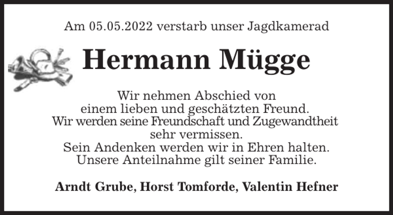<p>Am 05.05.2022 verstarb unser Jagdkamerad<br />Hermann Mügge<br />Wir nehmen Abschied von<br />einem lieben und geschätzten Freund.<br />Wir werden seine Freundschaft und Zugewandtheit<br />sehr vermissen.<br />Sein Andenken werden wir in Ehren halten.<br />Unsere Anteilnahme gilt seiner Familie.<br />Arndt Grube, Horst Tomforde, Valentin Hefner</p>