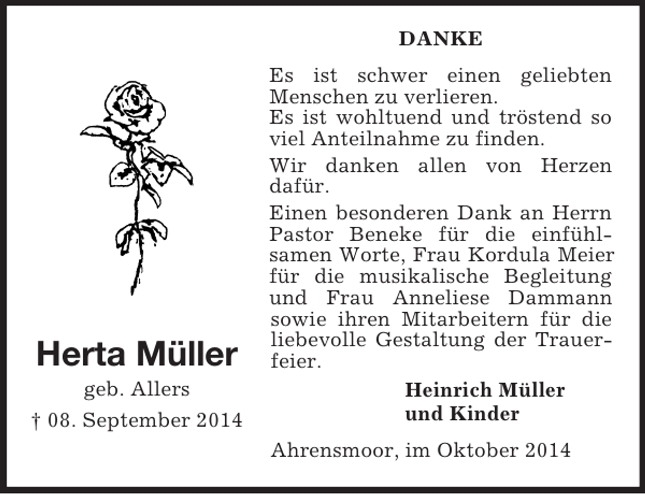 <p>Herta Müller<br />geb. Allers<br />† 08. September 2014<br />DANKE<br />Es ist schwer einen geliebten Menschen zu verlieren.<br />Es ist wohltuend und tröstend so viel Anteilnahme zu finden.<br />Wir danken allen von Herzen<br />dafür.<br />Einen besonderen Dank an Herrn Pastor Beneke für die einfühl-<br />samen Worte, Frau Kordula Meier für die musikalische Begleitung und Frau Anneliese Dammann<br />sowie ihren Mitarbeitern für die liebevolle Gestaltung der Trauerfeier.<br />Heinrich Müller<br />und Kinder<br />Ahrensmoor, im Oktober 2014</p>