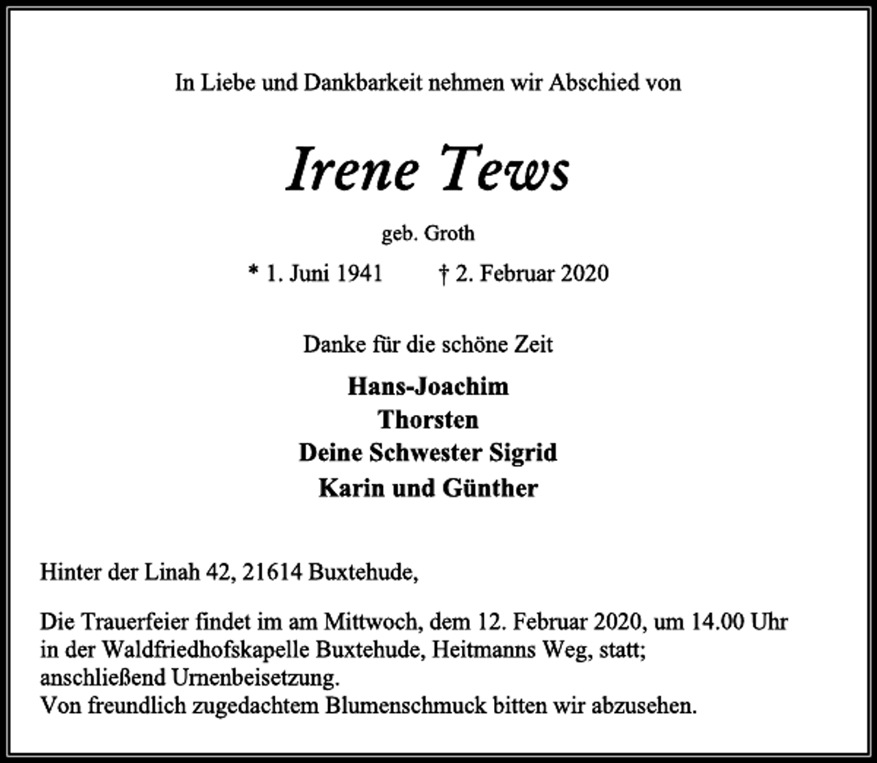 <p>In Liebe und Dankbarkeit nehmen wir Abschied von<br />Irene Tews<br />geb. Groth<br />* 1. Juni 1941 † 2. Februar 2020<br />Danke für die schöne Zeit<br />Hans-Joachim<br />Thorsten<br />Deine Schwester Sigrid<br />Karin und Günther<br />Hinter der Linah 42, 21614 Buxtehude,<br />Die Trauerfeier findet im am Mittwoch, dem 12. Februar 2020, um 14.00 Uhr<br />in der Waldfriedhofskapelle Buxtehude, Heitmanns Weg, statt;<br />anschließend Urnenbeisetzung.<br />Von freundlich zugedachtem Blumenschmuck bitten wir abzusehen.</p>
