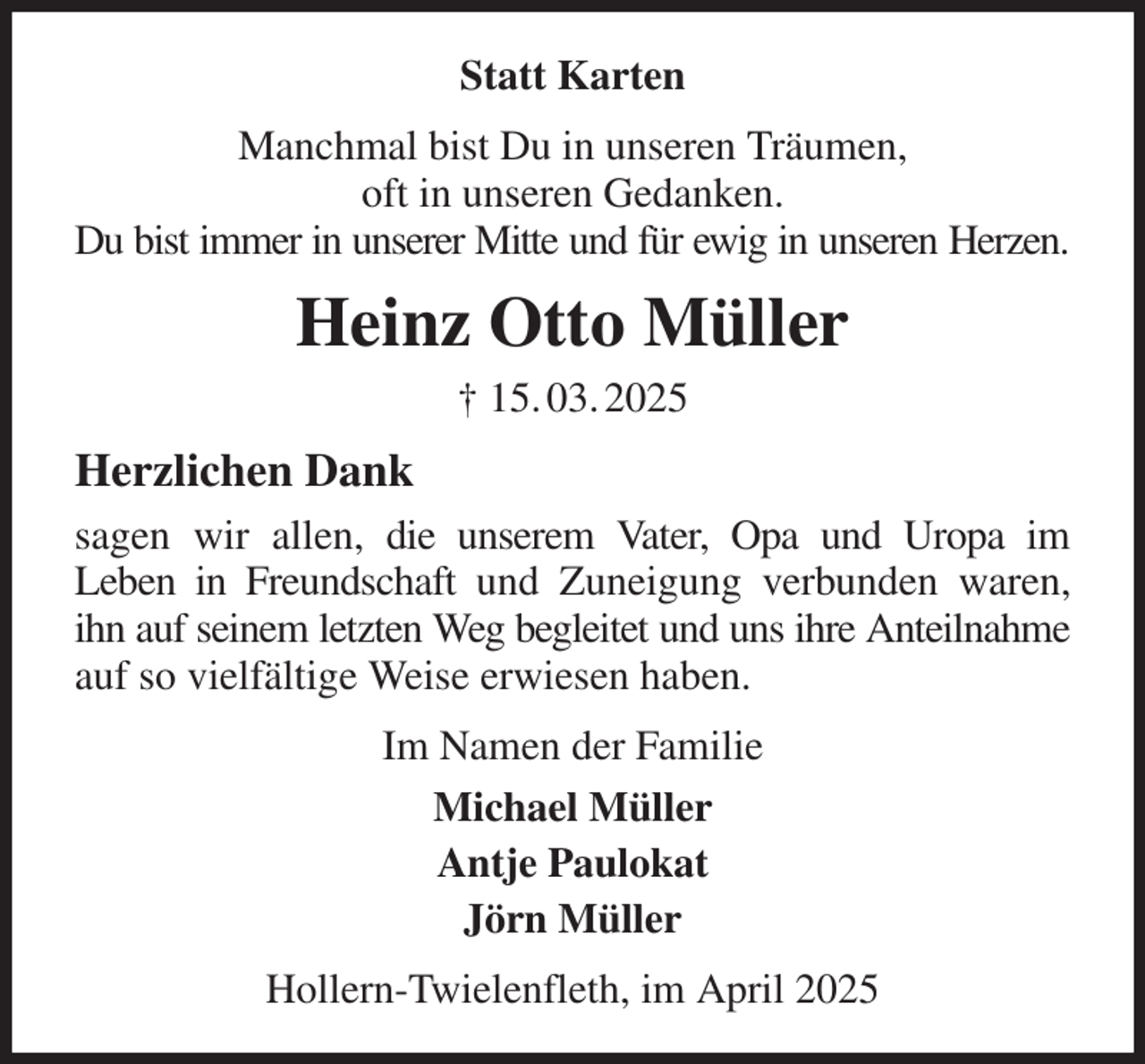 <p>Statt Karten<br />Manchmal bist Du in unseren Träumen,<br />oft in unseren Gedanken.<br />Du bist immer in unserer Mitte und für ewig in unseren Herzen.<br />Heinz Otto Müller<br />† 15. 03. 2025<br />Herzlichen Dank<br />sagen wir allen, die unserem Vater, Opa und Uropa im<br />Leben in Freundschaft und Zuneigung verbunden waren, ihn auf seinem letzten Weg begleitet und uns ihre Anteilnahme auf so vielfältige Weise erwiesen haben.<br />Im Namen der Familie<br />Michael Müller<br />Antje Paulokat<br />Jörn Müller<br />Hollern-Twielenfleth, im April 2025</p>