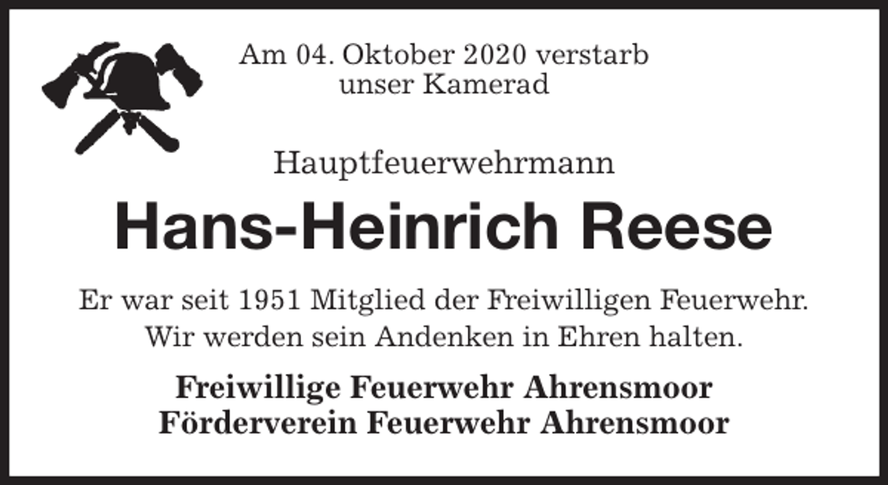 <p>Am 04. Oktober 2020 verstarb<br />unser Kamerad<br />Hauptfeuerwehrmann</p>
<p>Hans-Heinrich Reese<br />Er war seit 1951 Mitglied der Freiwilligen Feuerwehr.<br />Wir werden sein Andenken in Ehren halten.<br />Freiwillige Feuerwehr Ahrensmoor<br />Förderverein Feuerwehr Ahrensmoor</p>