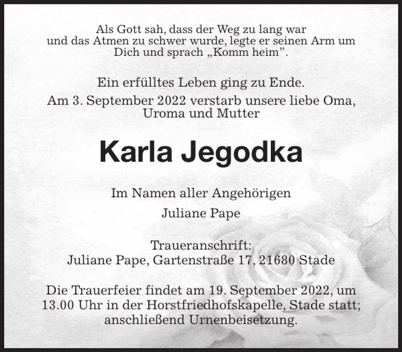 <p>Als Gott sah, dass der Weg zu lang war<br />und das Atmen zu schwer wurde, legte er seinen Arm um Dich und sprach „Komm heim”.<br />Ein erfülltes Leben ging zu Ende.<br />Am 3. September 2022 verstarb unsere liebe Oma, Uroma und Mutter<br />Karla Jegodka<br />Im Namen aller Angehörigen<br />Juliane Pape<br />Traueranschrift:<br />Juliane Pape, Gartenstraße 17, 21680 Stade</p><p>Die Trauerfeier findet am 19. September 2022, um 13.00 Uhr in der Horstfriedhofskapelle, Stade statt; anschließend Urnenbeisetzung.</p>