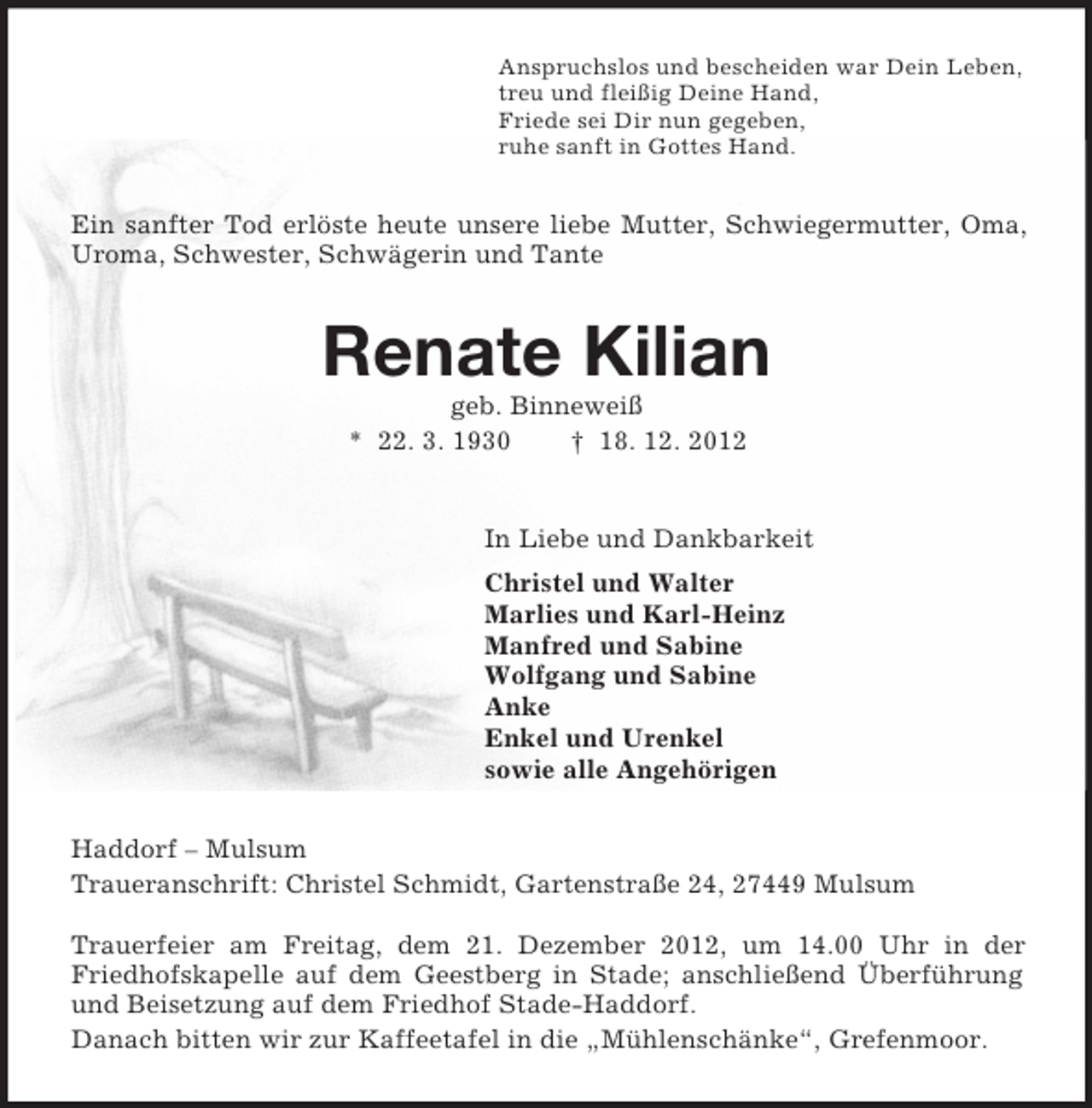 <p>Anspruchslos und bescheiden war Dein Leben,<br />treu und fleißig Deine Hand,<br />Friede sei Dir nun gegeben,<br />ruhe sanft in Gottes Hand.<br />Ein sanfter Tod erlöste heute unsere liebe Mutter, Schwiegermutter, Oma, Uroma, Schwester, Schwägerin und Tante<br />Renate Kilian<br />geb. Binneweiß<br />* 22. 3. 1930 † 18. 12. 2012<br />In Liebe und Dankbarkeit<br />Christel und Walter<br />Marlies und Karl-Heinz<br />Manfred und Sabine<br />Wolfgang und Sabine<br />Anke<br />Enkel und Urenkel<br />sowie alle Angehörigen<br />Haddorf – Mulsum<br />Traueranschrift: Christel Schmidt, Gartenstraße 24, 27449 Mulsum</p><p>Trauerfeier am Freitag, dem 21. Dezember 2012, um 14.00 Uhr in der Friedhofskapelle auf dem Geestberg in Stade; anschließend Überführung und Beisetzung auf dem Friedhof Stade-Haddorf.<br />Danach bitten wir zur Kaffeetafel in die „Mühlenschänke“, Grefenmoor.</p>