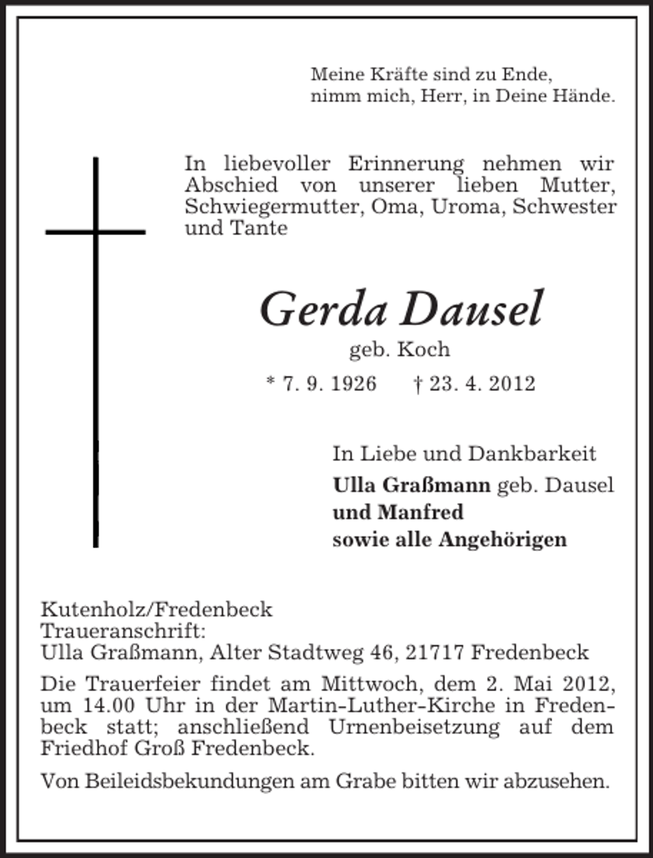 <p>Meine Kräfte sind zu Ende,<br />nimm mich, Herr, in Deine Hände.</p><p>In liebevoller Erinnerung nehmen wir<br />Abschied von unserer lieben Mutter,<br />Schwiegermutter, Oma, Uroma, Schwester<br />und Tante</p><p>Gerda Dausel<br />geb. Koch<br />* 7. 9. 1926</p><p>† 23. 4. 2012</p><p>In Liebe und Dankbarkeit<br />Ulla Graßmann geb. Dausel<br />und Manfred<br />sowie alle Angehörigen<br />Kutenholz/Fredenbeck<br />Traueranschrift:<br />Ulla Graßmann, Alter Stadtweg 46, 21717 Fredenbeck<br />Die Trauerfeier findet am Mittwoch, dem 2. Mai 2012,<br />um 14.00 Uhr in der Martin-Luther-Kirche in Fredenbeck statt; anschließend Urnenbeisetzung auf dem<br />Friedhof Groß Fredenbeck.<br />Von Beileidsbekundungen am Grabe bitten wir abzusehen.</p>