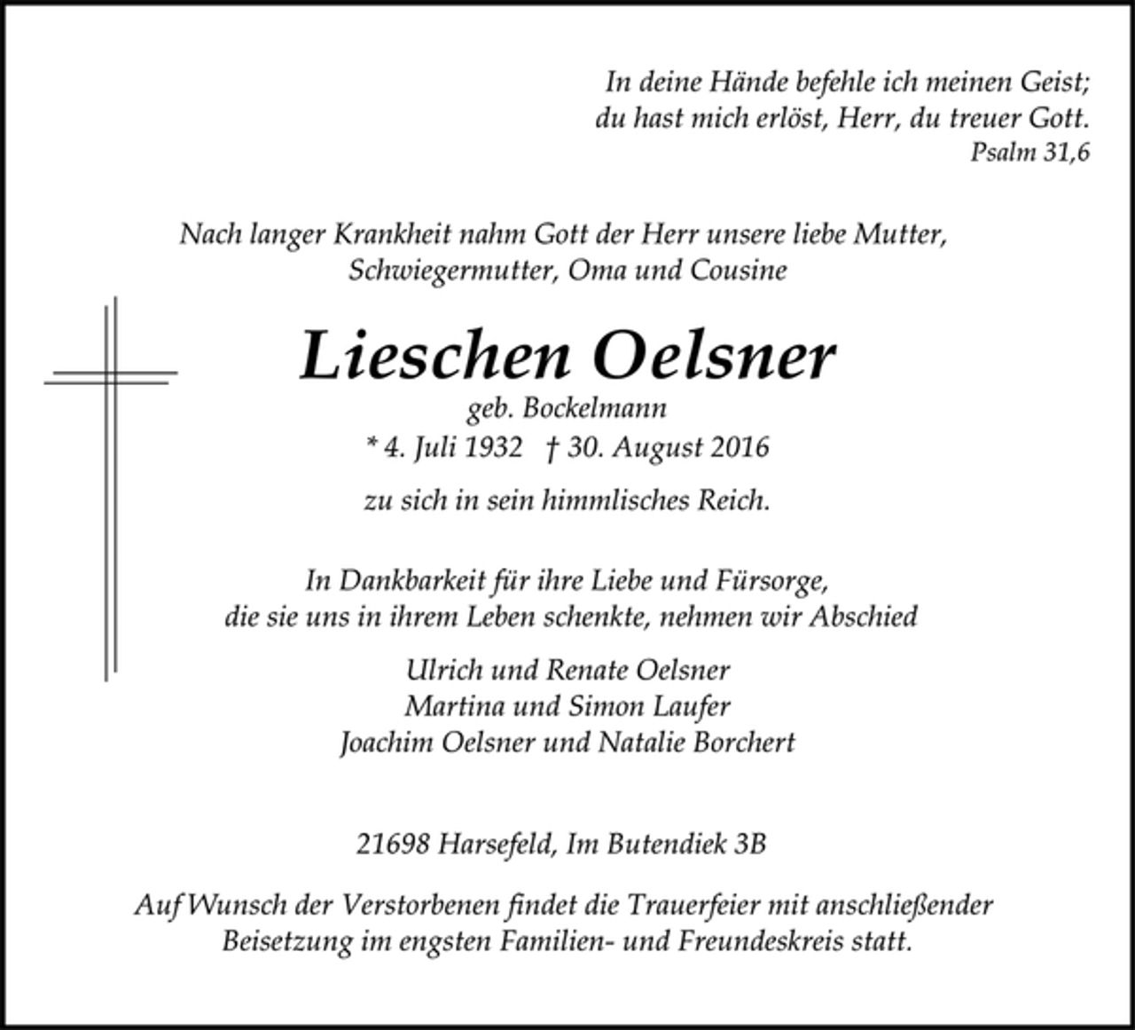 <p>In deine Hände befehle ich meinen Geist;<br />du hast mich erlöst, Herr, du treuer Gott.<br />Psalm 31,6<br />Nach langer Krankheit nahm Gott der Herr unsere liebe Mutter,<br />Schwiegermutter, Oma und Cousine<br />Lieschen Oelsner<br />geb. Bockelmann<br />* 4. Juli 1932 † 30. August 2016<br />zu sich in sein himmlisches Reich.<br />In Dankbarkeit für ihre Liebe und Fürsorge,<br />die sie uns in ihrem Leben schenkte, nehmen wir Abschied<br />Ulrich und Renate Oelsner<br />Martina und Simon Laufer<br />Joachim Oelsner und Natalie Borchert<br />21698 Harsefeld, Im Butendiek 3B<br />Auf Wunsch der Verstorbenen findet die Trauerfeier mit anschließender Beisetzung im engsten Familien- und Freundeskreis statt.</p>