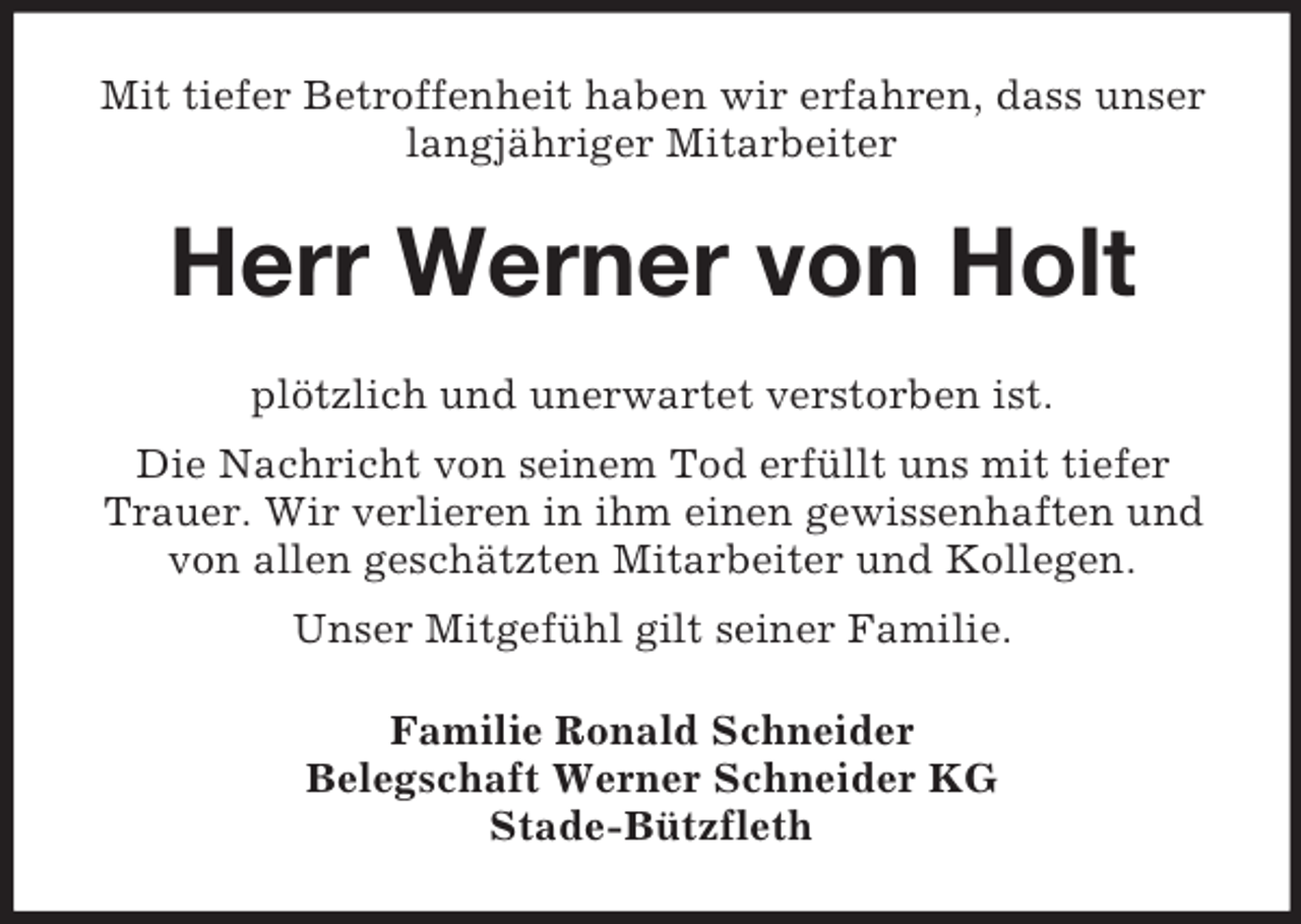 <p>Mit tiefer Betroffenheit haben wir erfahren, dass unser<br />langjähriger Mitarbeiter</p><p>Herr Werner von Holt<br />plötzlich und unerwartet verstorben ist.<br />Die Nachricht von seinem Tod erfüllt uns mit tiefer<br />Trauer. Wir verlieren in ihm einen gewissenhaften und<br />von allen geschätzten Mitarbeiter und Kollegen.<br />Unser Mitgefühl gilt seiner Familie.<br />Familie Ronald Schneider<br />Belegschaft Werner Schneider KG<br />Stade-Bützfleth</p>