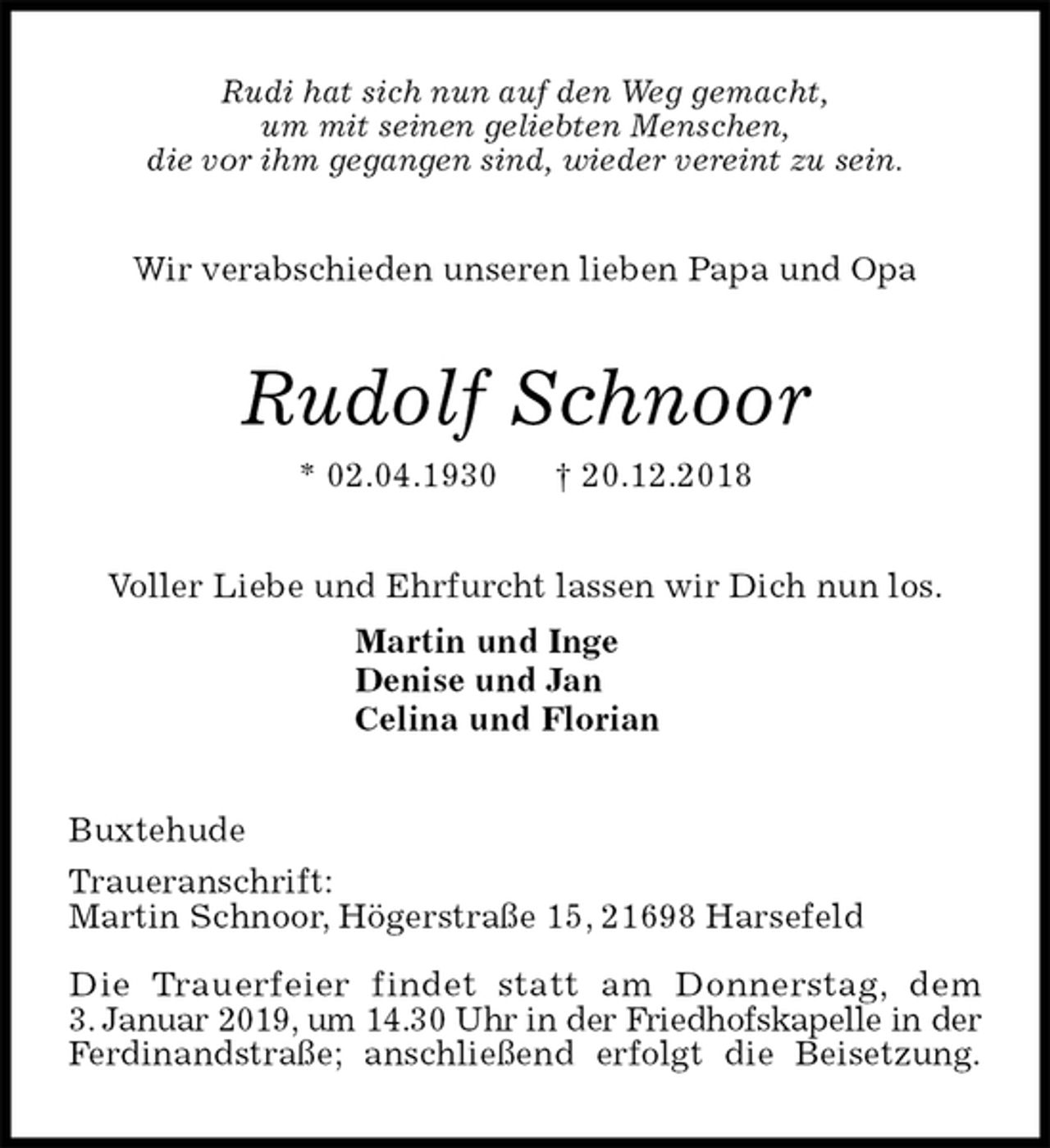 <p>Rudi hat sich nun auf den Weg gemacht,<br />um mit seinen geliebten Menschen,<br />die vor ihm gegangen sind, wieder vereint zu sein.<br />Wir verabschieden unseren lieben Papa und Opa<br />Rudolf Schnoor<br />* 02.04.1930 † 20.12.2018<br />Voller Liebe und Ehrfurcht lassen wir Dich nun los.<br />Martin und Inge<br />Denise und Jan<br />Celina und Florian<br />Buxtehude<br />Traueranschrift:<br />Martin Schnoor, Högerstraße 15, 21698 Harsefeld</p><p>Die Trauerfeier findet statt am Donnerstag, dem<br />3. Januar 2019, um 14.30 Uhr in der Friedhofskapelle in der<br />Ferdinandstraße; anschließend erfolgt die Beisetzung.</p>
