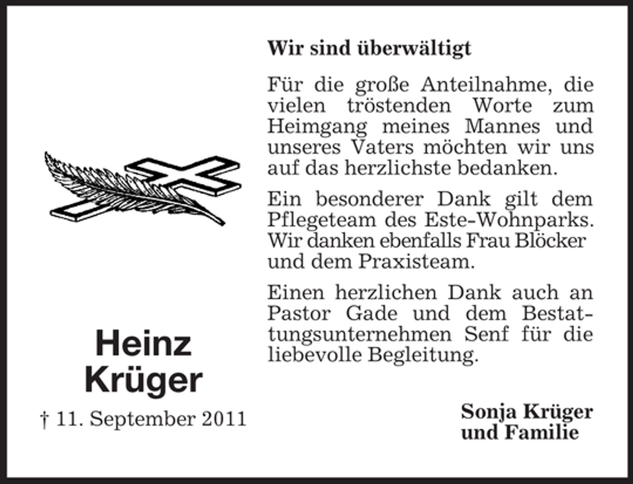 <p>Wir sind überwältigt</p><p>Heinz<br />Krüger<br />† 11. September 2011</p><p>Für die große Anteilnahme, die<br />vielen tröstenden Worte zum<br />Heimgang meines Mannes und<br />unseres Vaters möchten wir uns<br />auf das herzlichste bedanken.<br />Ein besonderer Dank gilt dem<br />Pflegeteam des Este-Wohnparks.<br />Wir danken ebenfalls Frau Blöcker<br />und dem Praxisteam.<br />Einen herzlichen Dank auch an<br />Pastor Gade und dem Bestattungsunternehmen Senf für die<br />liebevolle Begleitung.<br />Sonja Krüger<br />und Familie</p>