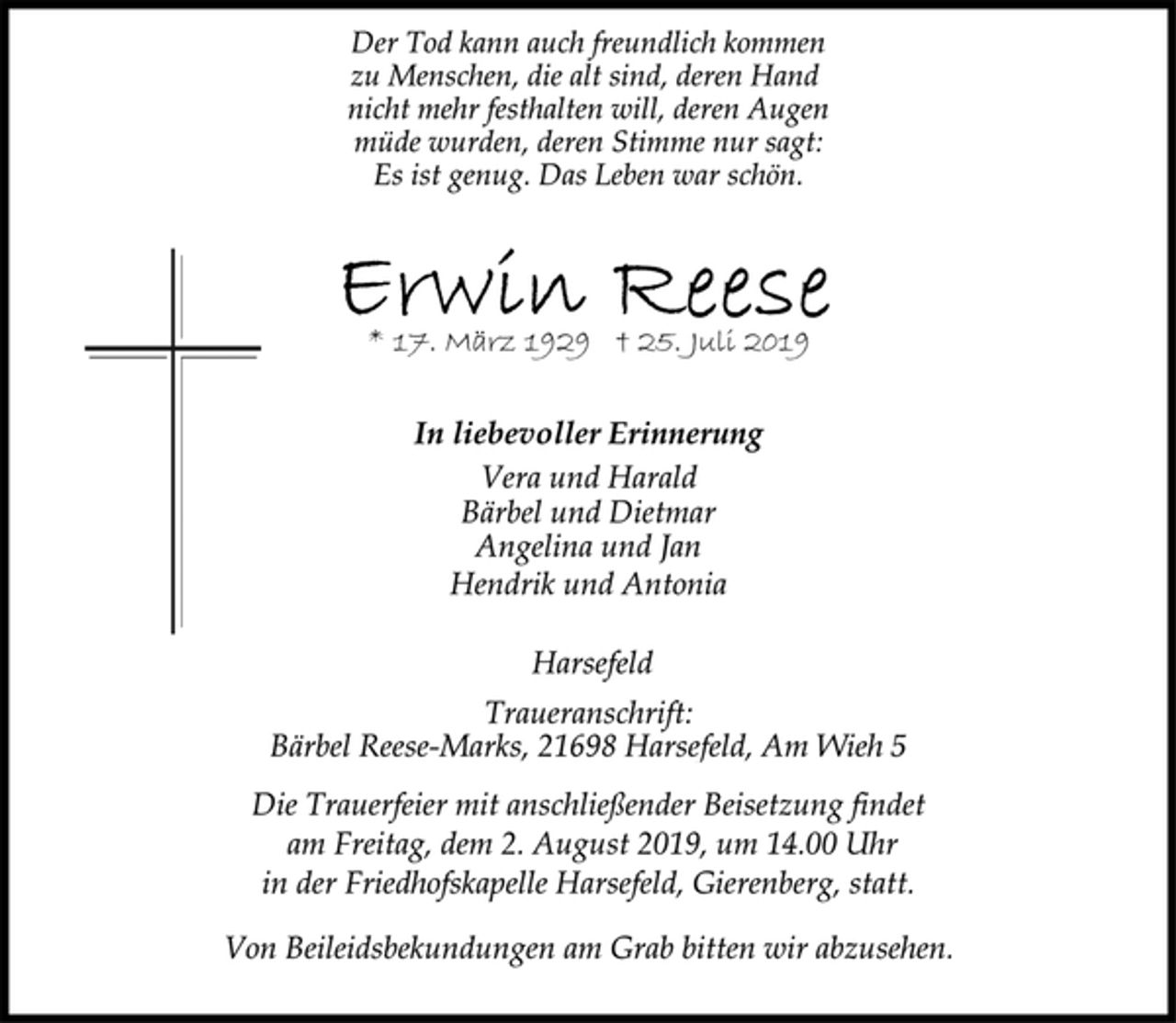 <p>Der Tod kann auch freundlich kommen<br />zu Menschen, die alt sind, deren Hand<br />nicht mehr festhalten will, deren Augen<br />müde wurden, deren Stimme nur sagt:<br />Es ist genug. Das Leben war schön.<br />Erwin Reese<br />* 17. März 1929 † 25. Juli 2019<br />In liebevoller Erinnerung<br />Vera und Harald<br />Bärbel und Dietmar<br />Angelina und Jan<br />Hendrik und Antonia<br />Harsefeld<br />Traueranschrift:<br />Bärbel Reese-Marks, 21698 Harsefeld, Am Wieh 5<br />Die Trauerfeier mit anschließender Beisetzung findet<br />am Freitag, dem 2. August 2019, um 14.00 Uhr<br />in der Friedhofskapelle Harsefeld, Gierenberg, statt.<br />Von Beileidsbekundungen am Grab bitten wir abzusehen.</p>