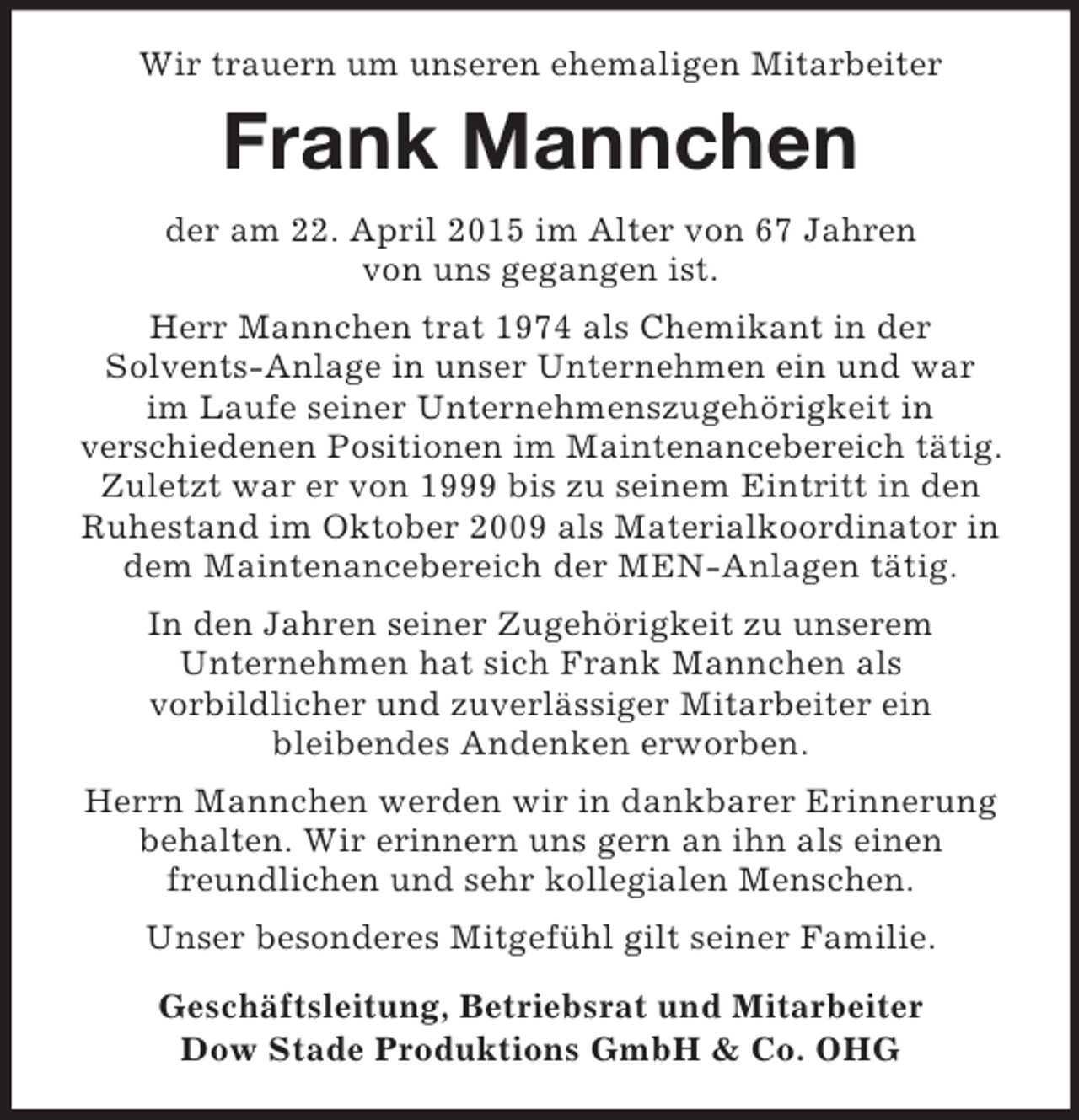 <p>Wir trauern um unseren ehemaligen Mitarbeiter<br />Frank Mannchen<br />der am 22. April 2015 im Alter von 67 Jahren<br />von uns gegangen ist.<br />Herr Mannchen trat 1974 als Chemikant in der<br />Solvents-Anlage in unser Unternehmen ein und war<br />im Laufe seiner Unternehmenszugehörigkeit in<br />verschiedenen Positionen im Maintenancebereich tätig. Zuletzt war er von 1999 bis zu seinem Eintritt in den Ruhestand im Oktober 2009 als Materialkoordinator in dem Maintenancebereich der MEN-Anlagen tätig.<br />In den Jahren seiner Zugehörigkeit zu unserem<br />Unternehmen hat sich Frank Mannchen als<br />vorbildlicher und zuverlässiger Mitarbeiter ein<br />bleibendes Andenken erworben.<br />Herrn Mannchen werden wir in dankbarer Erinnerung<br />behalten. Wir erinnern uns gern an ihn als einen<br />freundlichen und sehr kollegialen Menschen.<br />Unser besonderes Mitgefühl gilt seiner Familie.<br />Geschäftsleitung, Betriebsrat und Mitarbeiter<br />Dow Stade Produktions GmbH</p>