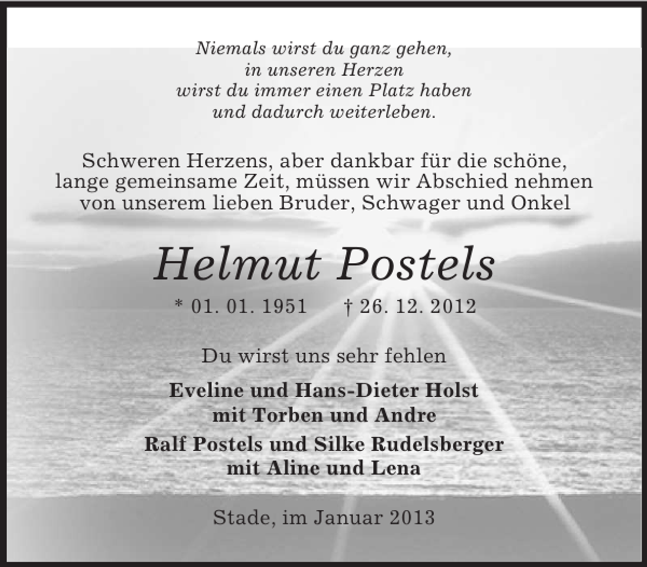<p>Niemals wirst du ganz gehen,<br />in unseren Herzen<br />wirst du immer einen Platz haben<br />und dadurch weiterleben.</p><p>Schweren Herzens, aber dankbar für die schöne,<br />lange gemeinsame Zeit, müssen wir Abschied nehmen<br />von unserem lieben Bruder, Schwager und Onkel</p><p>Helmut Postels<br />* 01. 01. 1951</p><p>† 26. 12. 2012</p><p>Du wirst uns sehr fehlen<br />Eveline und Hans-Dieter Holst<br />mit Torben und Andre<br />Ralf Postels und Silke Rudelsberger<br />mit Aline und Lena<br />Stade, im Januar 2013</p>