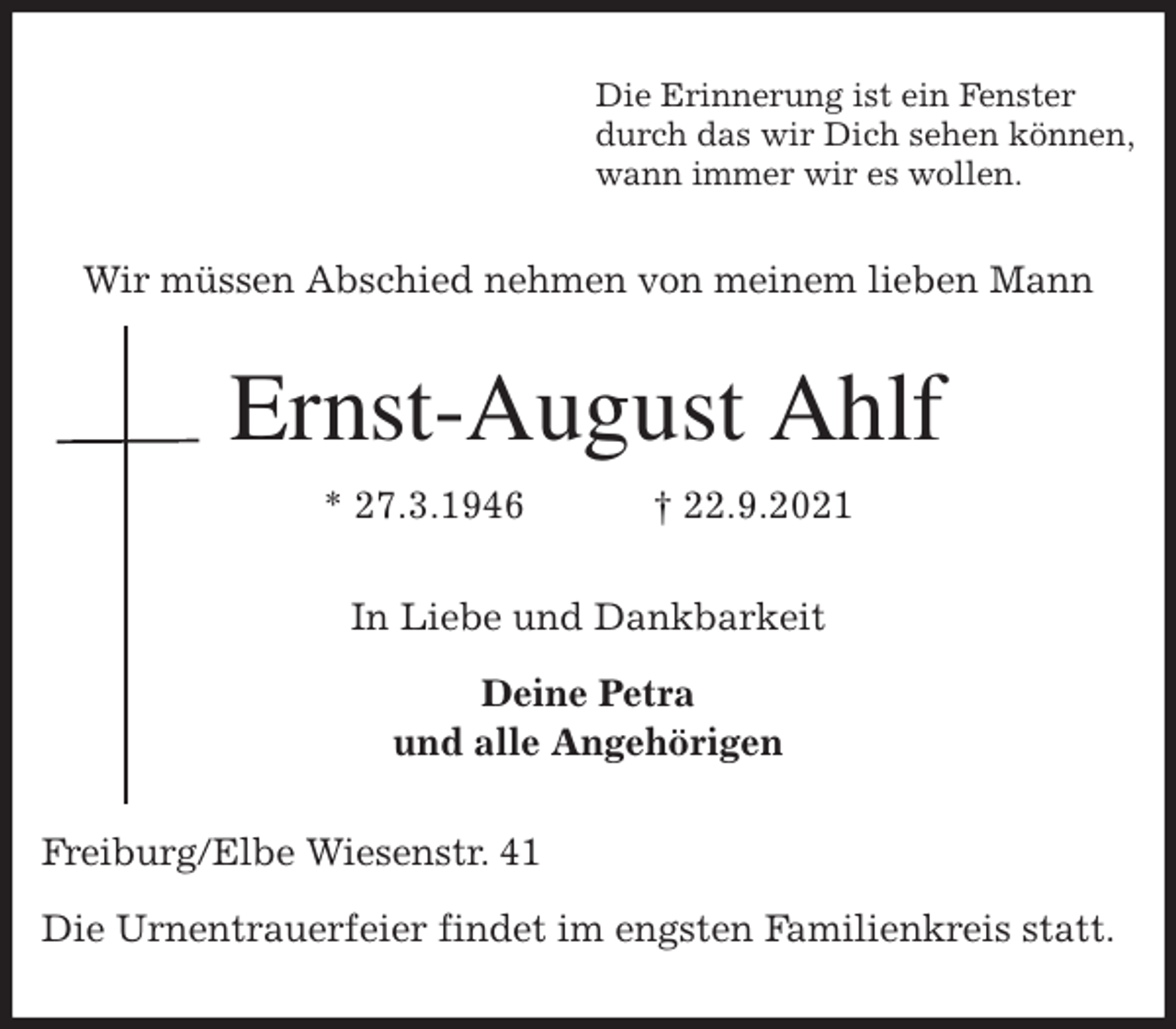 <p>Die Erinnerung ist ein Fenster<br />durch das wir Dich sehen können,<br />wann immer wir es wollen.<br />Wir müssen Abschied nehmen von meinem lieben Mann<br />Ernst-August Ahlf<br />* 27.3.1946 † 22.9.2021<br />In Liebe und Dankbarkeit</p>
<p>Deine Petra<br />und alle Angehörigen<br />Freiburg/Elbe Wiesenstr. 41</p>
<p>Die Urnentrauerfeier findet im engsten Familienkreis statt.</p>