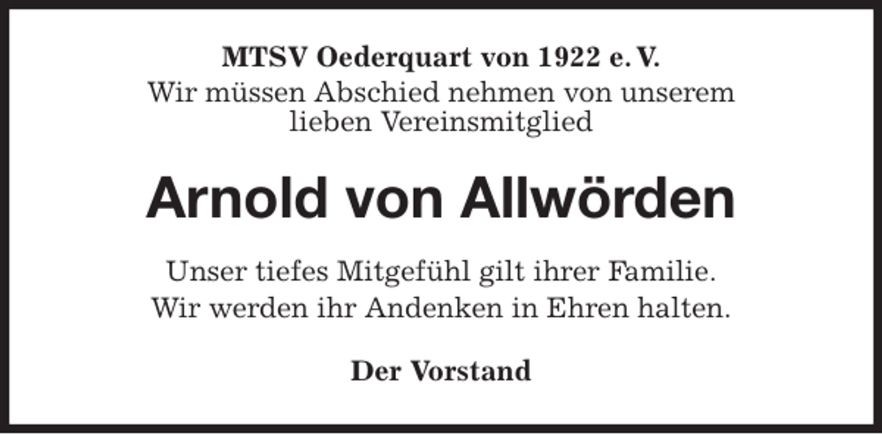 <p>MTSV Oederquart von 1922 e. V.<br />Wir müssen Abschied nehmen von unserem<br />lieben Vereinsmitglied<br />Arnold von Allwörden<br />Der Vorstand<br />Unser tiefes Mitgefühl gilt ihrer Familie.<br />Wir werden ihr Andenken in Ehren halten.</p>