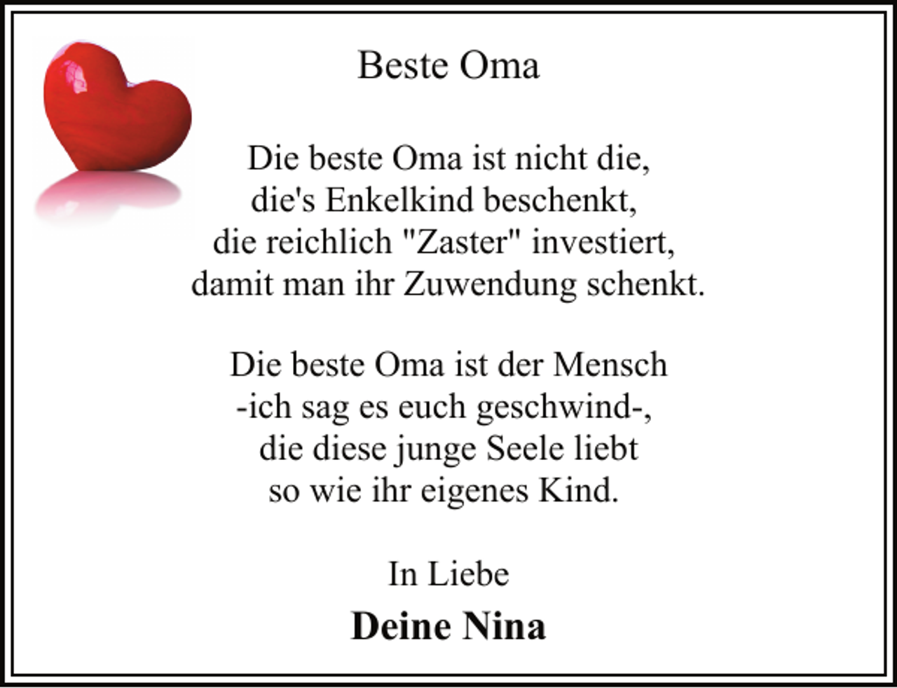 <p>Beste Oma<br />Die beste Oma ist nicht die,<br />die's Enkelkind beschenkt,<br />die reichlich "Zaster" investiert,<br />damit man ihr Zuwendung schenkt.<br />Die beste Oma ist der Mensch<br />-ich sag es euch geschwind-,<br />die diese junge Seele liebt<br />so wie ihr eigenes Kind.<br />In Liebe<br />Deine Nina</p>
