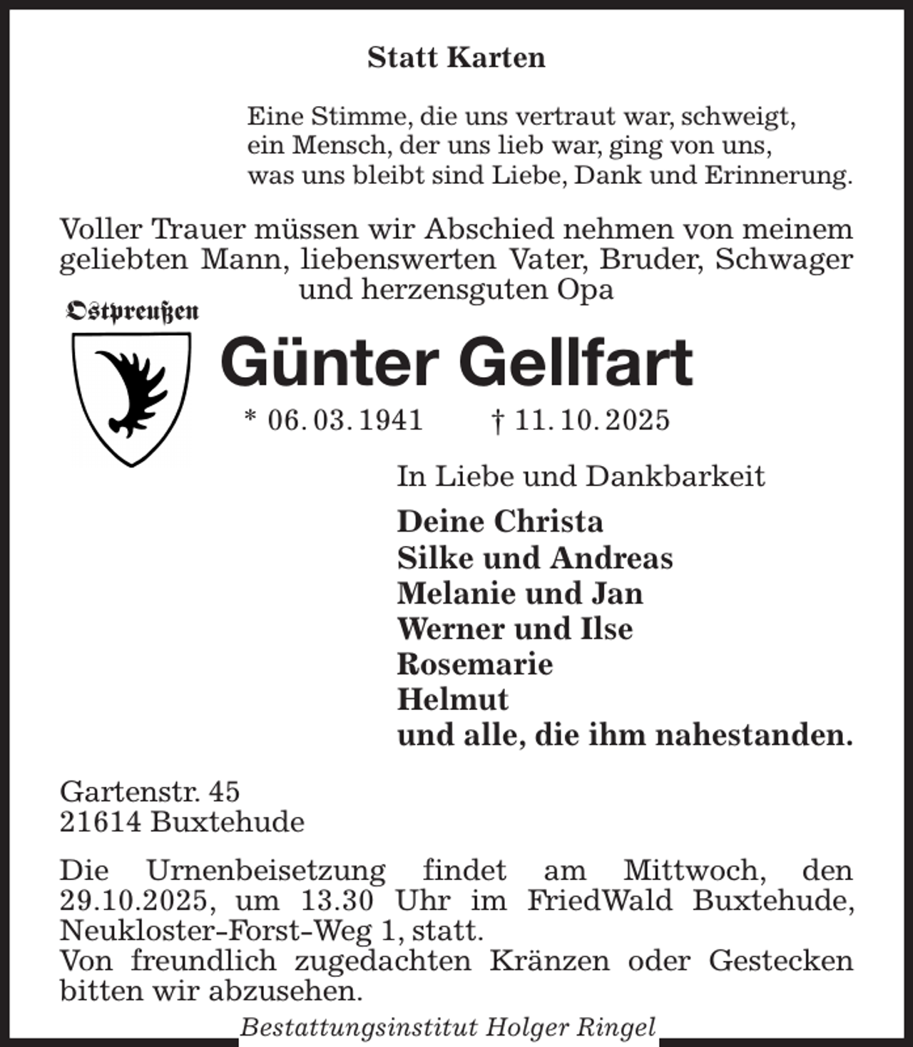 <p>Statt Karten<br />Eine Stimme, die uns vertraut war, schweigt,<br />ein Mensch, der uns lieb war, ging von uns,<br />was uns bleibt sind Liebe, Dank und Erinnerung.<br />Voller Trauer müssen wir Abschied nehmen von meinem geliebten Mann, liebenswerten Vater, Bruder, Schwager und herzensguten Opa<br />Günter Gellfart<br />* 06. 03. 1941 † 11. 10. 2025<br />In Liebe und Dankbarkeit<br />Deine Christa<br />Silke und Andreas<br />Melanie und Jan<br />Werner und Ilse<br />Rosemarie<br />Helmut<br />und alle, die ihm nahestanden.<br />Gartenstr. 45<br />21614 Buxtehude<br />Die Urnenbeisetzung findet am Mittwoch, den 29.10.2025, um 13.30 Uhr im FriedWald Buxtehude, Neukloster-Forst-Weg 1, statt.<br />Von freundlich zugedachten Kränzen oder Gestecken bitten wir abzusehen.<br />Bestattungsinstitut Holger Ringel<br />Ostpreußen</p>