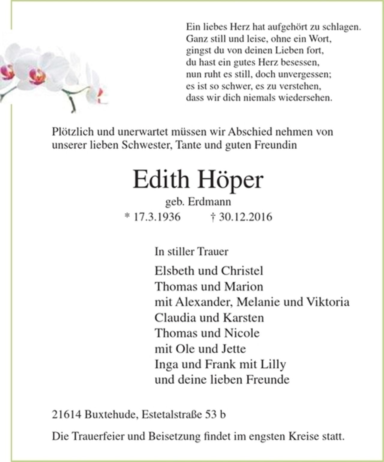 <p>Ein liebes Herz hat aufgehört zu schlagen.<br />Ganz still und leise, ohne ein Wort,<br />gingst du von deinen Lieben fort,<br />du hast ein gutes Herz besessen,<br />nun ruht es still, doch unvergessen;<br />es ist so schwer, es zu verstehen,<br />dass wir dich niemals wiedersehen.</p><p>Plötzlich und unerwartet müssen wir Abschied nehmen von unserer lieben Schwester, Tante und guten Freundin<br />Edith Höper<br />geb. Erdmann<br />* 17.3.1936 + 30.12.2016</p><p>In stiller Trauer<br />Elsbeth und Christel<br />Thomas und Marion<br />mit Alexander, Melanie und Viktoria<br />Claudia und Karsten<br />Thomas und Nicole<br />mit Ole und Jette<br />Inga und Frank mit Lilly<br />und deine lieben Freunde</p><p>21614 Buxtehude, Estetalstraße 53 b</p><p>Die Trauerfeier und Beisetzung findet im engsten Kreise statt.</p>