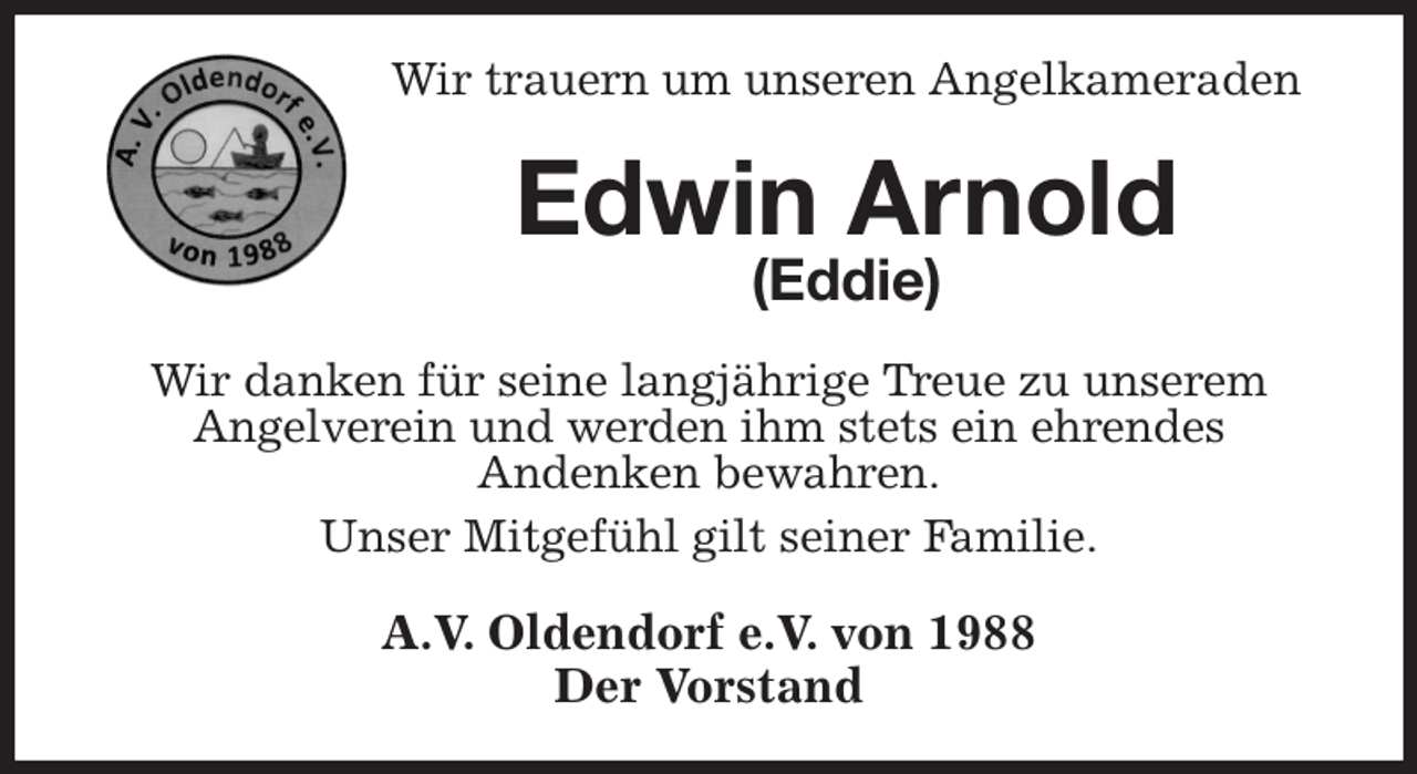 <p>Wir trauern um unseren Angelkameraden<br />Edwin Arnold<br />(Eddie)<br />Wir danken für seine langjährige Treue zu unserem<br />Angelverein und werden ihm stets ein ehrendes<br />Andenken bewahren.<br />Unser Mitgefühl gilt seiner Familie.<br />A.V. Oldendorf e.V. von 1988<br />Der Vorstand</p>
