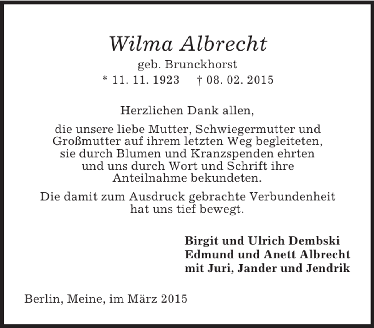 <p>Wilma Albrecht<br />geb. Brunckhorst<br />* 11. 11. 1923 † 08. 02. 2015<br />Herzlichen Dank allen,<br />die unsere liebe Mutter, Schwiegermutter und<br />Großmutter auf ihrem letzten Weg begleiteten,<br />sie durch Blumen und Kranzspenden ehrten<br />und uns durch Wort und Schrift ihre<br />Anteilnahme bekundeten.<br />Die damit zum Ausdruck gebrachte Verbundenheit<br />hat uns tief bewegt.<br />Birgit und Ulrich Dembski<br />Edmund und Anett Albrecht<br />mit Juri, Jander und Jendrik<br />Berlin, Meine, im März 2015</p>