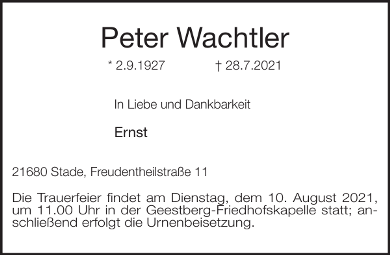 <p>Peter Wachtler<br />* 2.9.1927 † 28.7.2021<br />In Liebe und Dankbarkeit</p>
<p>Ernst<br />21680 Stade, Freudentheilstraße 11</p>
<p>Die Trauerfeier findet am Dienstag, dem 10. August 2021, um 11.00 Uhr in der Geestberg-Friedhofskapelle statt; anschließend erfolgt die Urnenbeisetzung.</p>