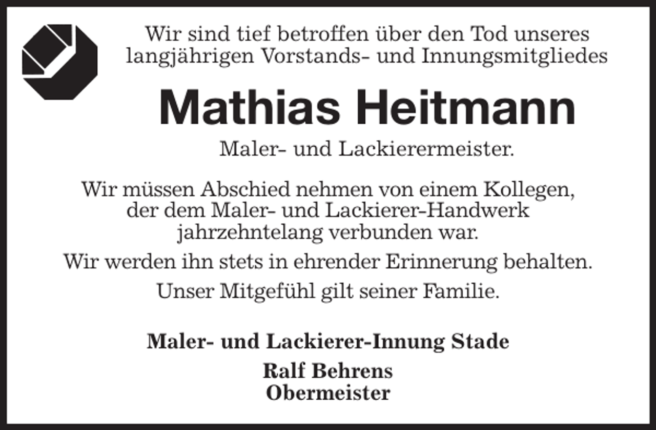 <p>Wir sind tief betroffen über den Tod unseres<br />langjährigen Vorstands- und Innungsmitgliedes<br />Mathias Heitmann<br />Maler- und Lackierermeister.<br />Wir müssen Abschied nehmen von einem Kollegen,<br />der dem Maler- und Lackierer-Handwerk<br />jahrzehntelang verbunden war.<br />Wir werden ihn stets in ehrender Erinnerung behalten.<br />Unser Mitgefühl gilt seiner Familie.<br />Maler- und Lackierer-Innung Stade<br />Ralf Behrens<br />Obermeister</p>
