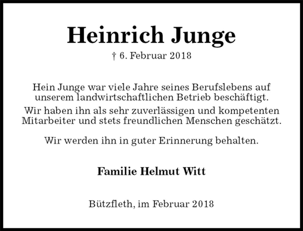<p>Heinrich Junge<br />† 6. Februar 2018<br />Hein Junge war viele Jahre seines Berufslebens auf<br />unserem landwirtschaftlichen Betrieb beschäftigt.<br />Wir haben ihn als sehr zuverlässigen und kompetenten Mitarbeiter und stets freundlichen Menschen geschätzt.</p>
<p>Wir werden ihn in guter Erinnerung behalten.<br />Familie Helmut Witt<br />Bützfleth, im Februar 2018</p>