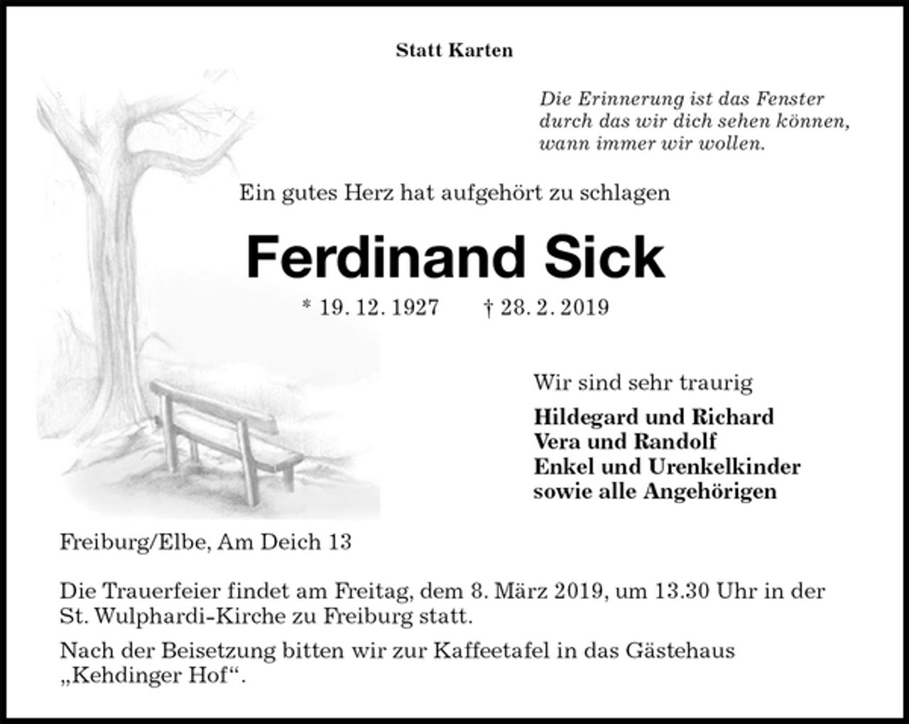<p>Statt Karten<br />Die Erinnerung ist das Fenster<br />durch das wir dich sehen können,<br />wann immer wir wollen.<br />Ein gutes Herz hat aufgehört zu schlagen<br />Ferdinand Sick<br />* 19. 12. 1927 † 28. 2. 2019</p>
<p>Wir sind sehr traurig<br />Hildegard und Richard<br />Vera und Randolf<br />Enkel und Urenkelkinder<br />sowie alle Angehörigen<br />Freiburg/Elbe, Am Deich 13</p>
<p>Die Trauerfeier findet am Freitag, dem 8. März 2019, um 13.30 Uhr in der<br />St. Wulphardi-Kirche zu Freiburg statt.<br />Nach der Beisetzung bitten wir zur Kaffeetafel in das Gästehaus<br />„Kehdinger Hof“.</p>