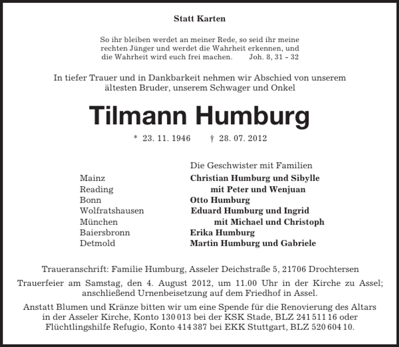 <p>Statt Karten<br />So ihr bleiben werdet an meiner Rede, so seid ihr meine<br />rechten Jünger und werdet die Wahrheit erkennen, und<br />die Wahrheit wird euch frei machen. Joh. 8, 31 - 32<br />In tiefer Trauer und in Dankbarkeit nehmen wir Abschied von unserem<br />ältesten Bruder, unserem Schwager und Onkel<br />Tilmann Humburg<br />* 23. 11. 1946 † 28. 07. 2012<br />Die Geschwister mit Familien<br />Mainz Christian Humburg und Sibylle<br />Reading mit Peter und Wenjuan<br />Bonn Otto Humburg<br />Wolfratshausen Eduard Humburg und Ingrid<br />München mit Michael und Christoph<br />Baiersbronn Erika Humburg<br />Detmold Martin Humburg und Gabriele<br />Traueranschrift: Familie Humburg, Asseler Deichstraße 5, 21706 Drochtersen<br />Trauerfeier am Samstag, den 4. August 2012, um 11.00 Uhr in der Kirche zu Assel;<br />anschließend Urnenbeisetzung auf dem Friedhof in Assel.<br />Anstatt Blumen und Kränze bitten wir um eine Spende für die Renovierung des Altars<br />in der Asseler Kirche, Konto 130 013 bei der KSK Stade, BLZ 241 511 16 oder<br />Flüchtlingshilfe Refugio, Konto 414 387 bei EKK Stuttgart, BLZ 520 604 10.</p>