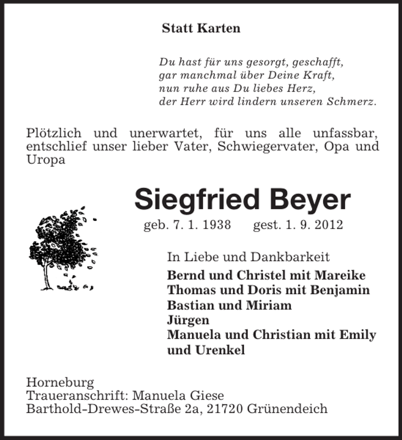 <p>Statt Karten<br />Du hast für uns gesorgt, geschafft,<br />gar manchmal über Deine Kraft,<br />nun ruhe aus Du liebes Herz,<br />der Herr wird lindern unseren Schmerz.</p><p>Plötzlich und unerwartet, für uns alle unfassbar,<br />entschlief unser lieber Vater, Schwiegervater, Opa und<br />Uropa</p><p>Siegfried Beyer<br />geb. 7. 1. 1938</p><p>gest. 1. 9. 2012</p><p>In Liebe und Dankbarkeit<br />Bernd und Christel mit Mareike<br />Thomas und Doris mit Benjamin<br />Bastian und Miriam<br />Jürgen<br />Manuela und Christian mit Emily<br />und Urenkel<br />Horneburg<br />Traueranschrift: Manuela Giese<br />Barthold-Drewes-Straße 2a, 21720 Grünendeich</p>