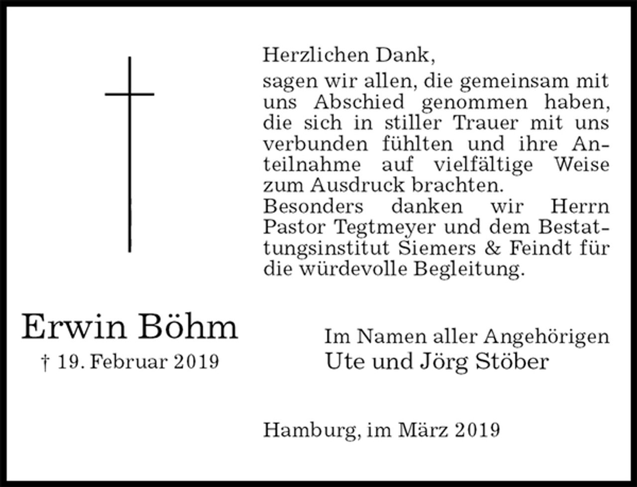 <p>Herzlichen Dank,<br />sagen wir allen, die gemeinsam mit uns Abschied genommen haben, die sich in stiller Trauer mit uns verbunden fühlten und ihre Anteilnahme auf vielfältige Weise zum Ausdruck brachten.<br />Besonders danken wir Herrn<br />Pastor Tegtmeyer und dem Bestattungsinstitut Siemers &amp; Feindt für die würdevolle Begleitung.<br />Im Namen aller Angehörigen<br />Ute und Jörg Stöber<br />Hamburg, im März 2019<br />Erwin Böhm<br />† 19. Februar 2019</p>